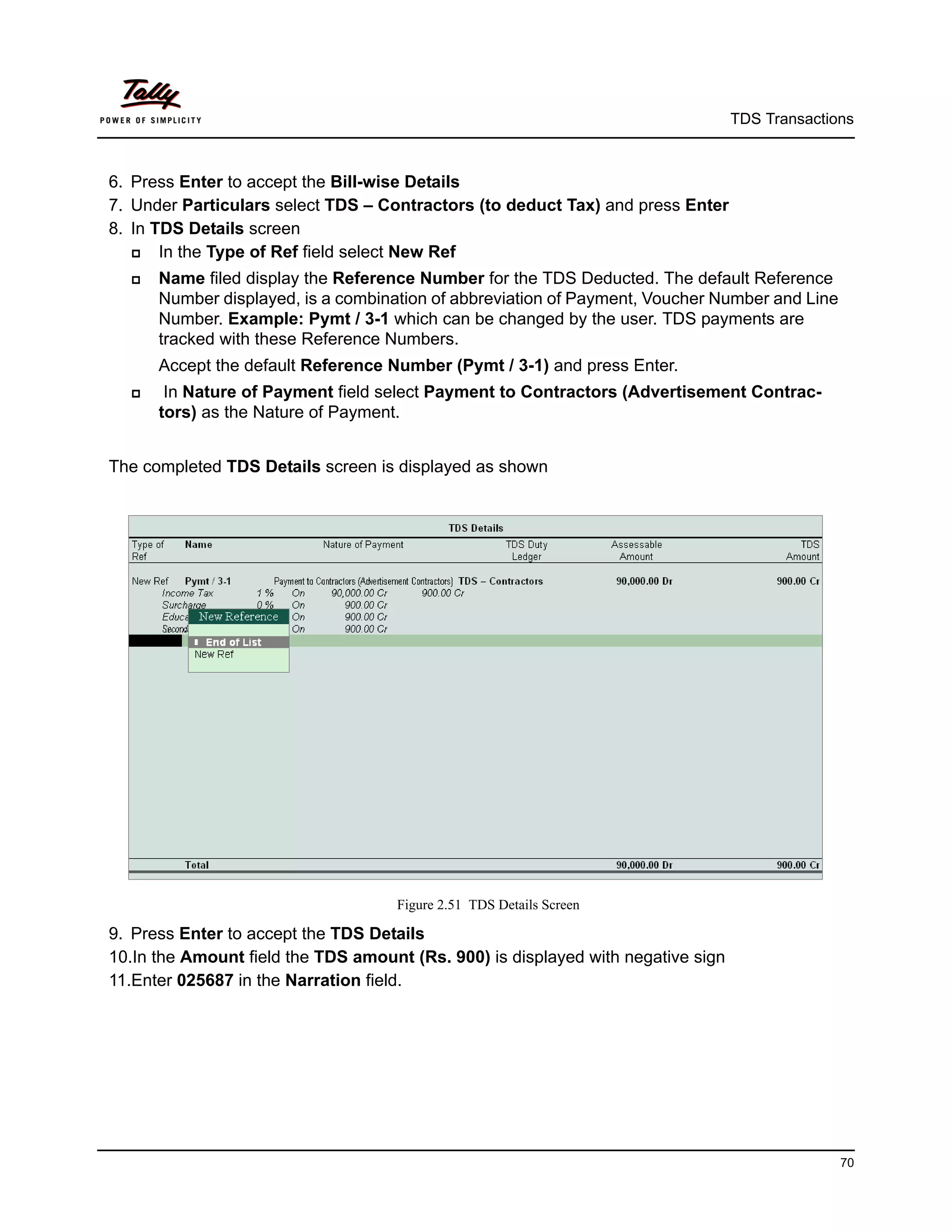 TDS Transactions



6. Press Enter to accept the Bill-wise Details
7. Under Particulars select TDS – Contractors (to deduct Tax) and press Enter
8. In TDS Details screen
      In the Type of Ref field select New Ref
     Name filed display the Reference Number for the TDS Deducted. The default Reference
      Number displayed, is a combination of abbreviation of Payment, Voucher Number and Line
      Number. Example: Pymt / 3-1 which can be changed by the user. TDS payments are
      tracked with these Reference Numbers.
      Accept the default Reference Number (Pymt / 3-1) and press Enter.
      In Nature of Payment field select Payment to Contractors (Advertisement Contrac-
      tors) as the Nature of Payment.


The completed TDS Details screen is displayed as shown




                                    Figure 2.51 TDS Details Screen

9. Press Enter to accept the TDS Details
10.In the Amount field the TDS amount (Rs. 900) is displayed with negative sign
11.Enter 025687 in the Narration field.




                                                                                                70
 