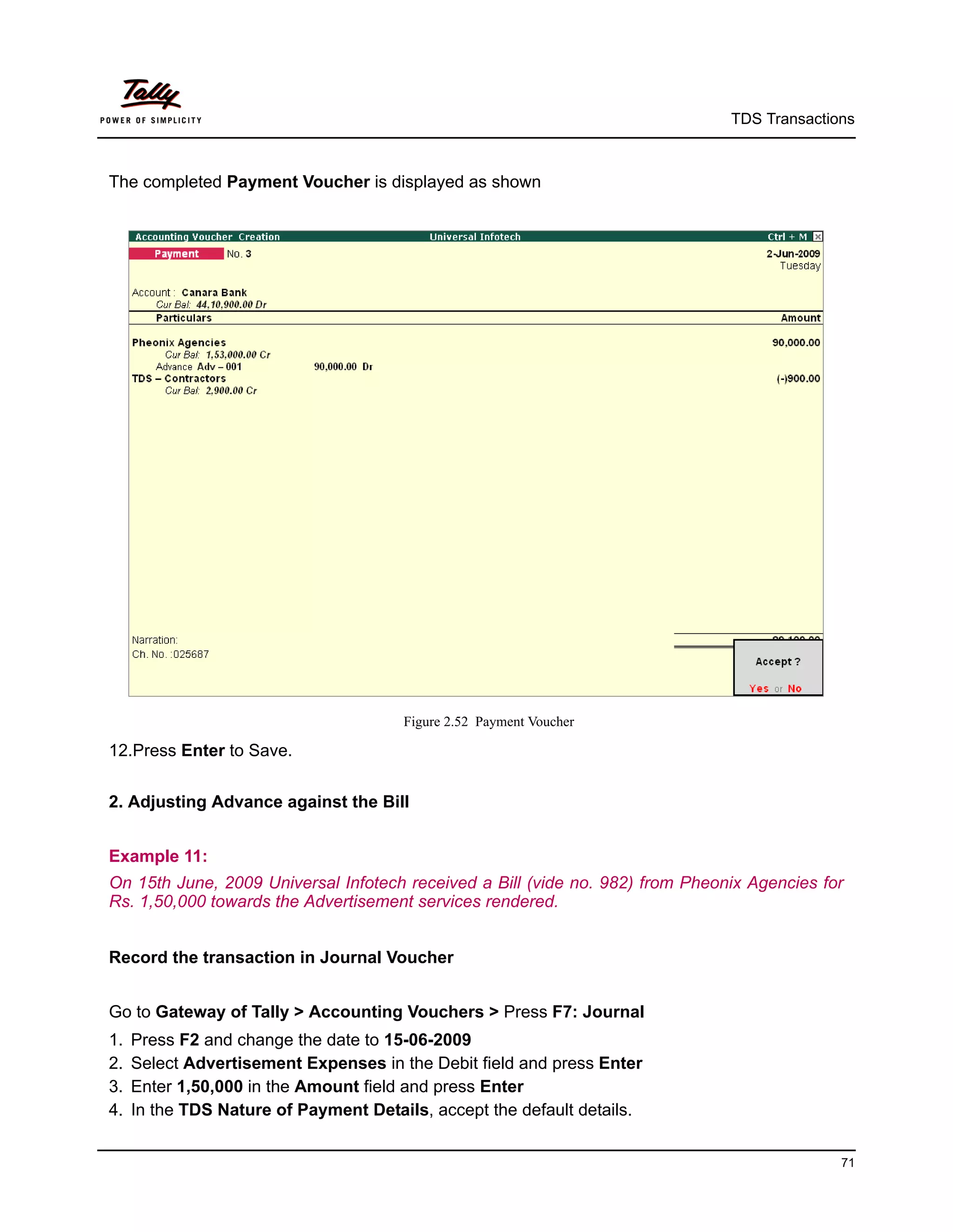 TDS Transactions



The completed Payment Voucher is displayed as shown




                                       Figure 2.52 Payment Voucher

12.Press Enter to Save.


2. Adjusting Advance against the Bill


Example 11:
On 15th June, 2009 Universal Infotech received a Bill (vide no. 982) from Pheonix Agencies for
Rs. 1,50,000 towards the Advertisement services rendered.


Record the transaction in Journal Voucher


Go to Gateway of Tally > Accounting Vouchers > Press F7: Journal
1.   Press F2 and change the date to 15-06-2009
2.   Select Advertisement Expenses in the Debit field and press Enter
3.   Enter 1,50,000 in the Amount field and press Enter
4.   In the TDS Nature of Payment Details, accept the default details.


                                                                                             71
 