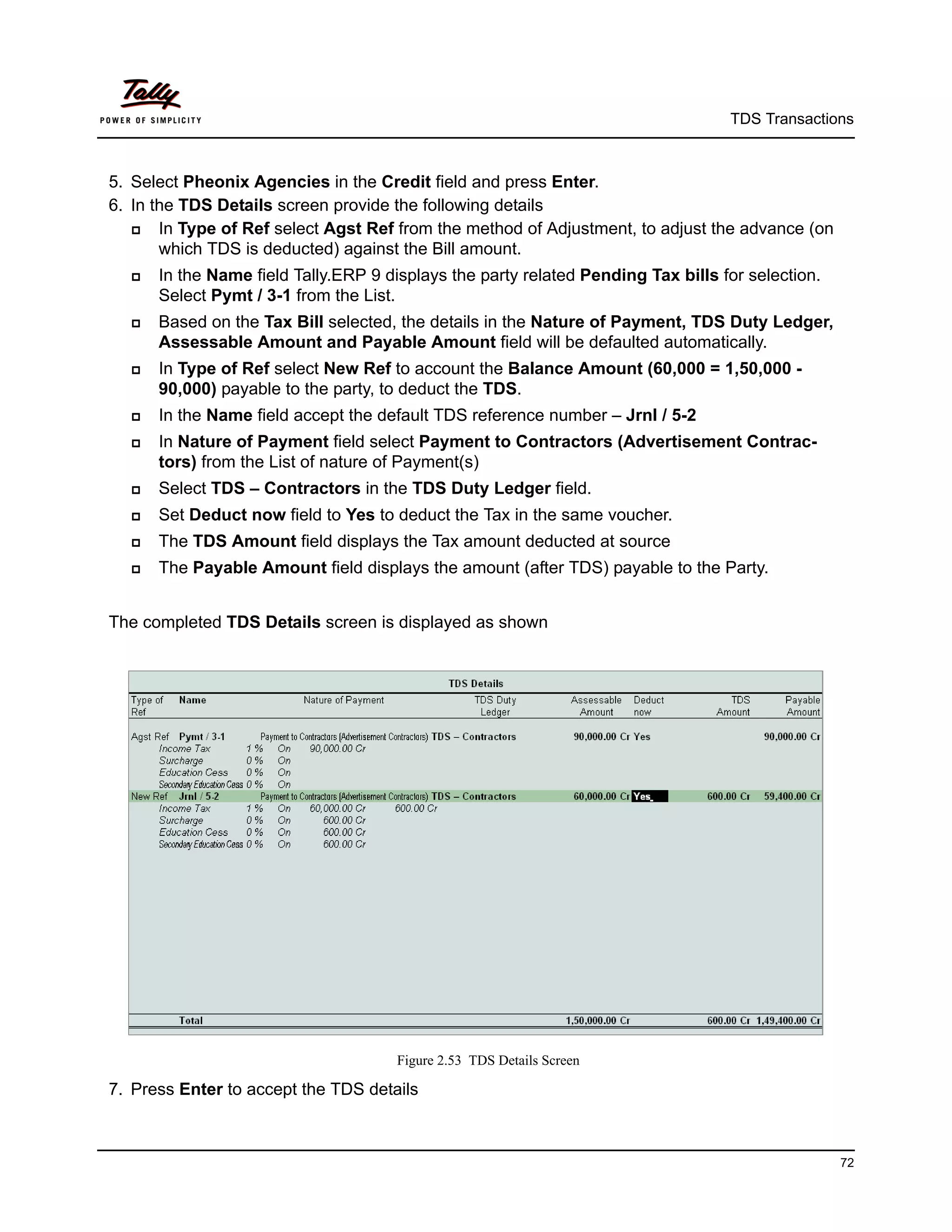 TDS Transactions



5. Select Pheonix Agencies in the Credit field and press Enter.
6. In the TDS Details screen provide the following details
      In Type of Ref select Agst Ref from the method of Adjustment, to adjust the advance (on
       which TDS is deducted) against the Bill amount.
     In the Name field Tally.ERP 9 displays the party related Pending Tax bills for selection.
      Select Pymt / 3-1 from the List.
     Based on the Tax Bill selected, the details in the Nature of Payment, TDS Duty Ledger,
      Assessable Amount and Payable Amount field will be defaulted automatically.
     In Type of Ref select New Ref to account the Balance Amount (60,000 = 1,50,000 -
      90,000) payable to the party, to deduct the TDS.
     In the Name field accept the default TDS reference number – Jrnl / 5-2
     In Nature of Payment field select Payment to Contractors (Advertisement Contrac-
      tors) from the List of nature of Payment(s)
     Select TDS – Contractors in the TDS Duty Ledger field.
     Set Deduct now field to Yes to deduct the Tax in the same voucher.
     The TDS Amount field displays the Tax amount deducted at source
     The Payable Amount field displays the amount (after TDS) payable to the Party.


The completed TDS Details screen is displayed as shown




                                      Figure 2.53 TDS Details Screen

7. Press Enter to accept the TDS details



                                                                                                  72
 
