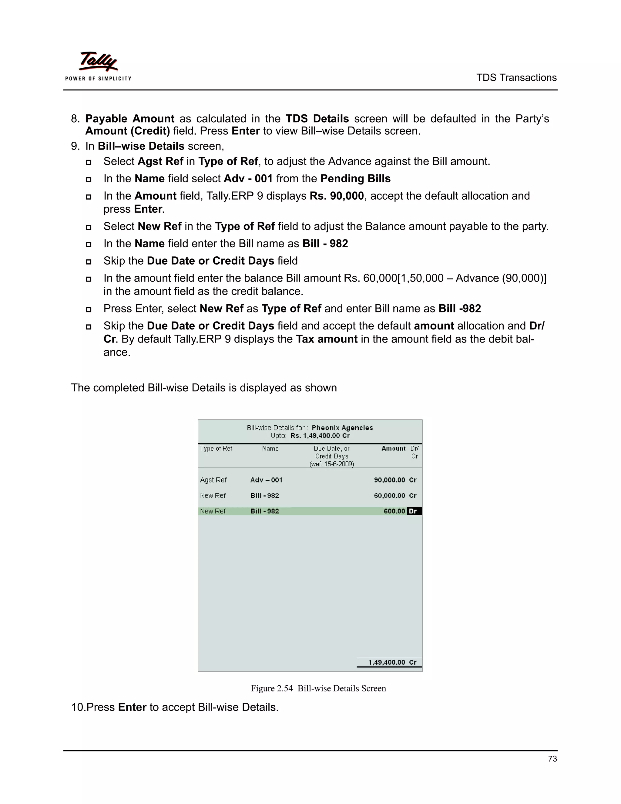 TDS Transactions



8. Payable Amount as calculated in the TDS Details screen will be defaulted in the Party’s
   Amount (Credit) field. Press Enter to view Bill–wise Details screen.
9. In Bill–wise Details screen,
      Select Agst Ref in Type of Ref, to adjust the Advance against the Bill amount.
      In the Name field select Adv - 001 from the Pending Bills
      In the Amount field, Tally.ERP 9 displays Rs. 90,000, accept the default allocation and
       press Enter.
      Select New Ref in the Type of Ref field to adjust the Balance amount payable to the party.
      In the Name field enter the Bill name as Bill - 982
      Skip the Due Date or Credit Days field
      In the amount field enter the balance Bill amount Rs. 60,000[1,50,000 – Advance (90,000)]
       in the amount field as the credit balance.
      Press Enter, select New Ref as Type of Ref and enter Bill name as Bill -982
      Skip the Due Date or Credit Days field and accept the default amount allocation and Dr/
       Cr. By default Tally.ERP 9 displays the Tax amount in the amount field as the debit bal-
       ance.


The completed Bill-wise Details is displayed as shown




                                     Figure 2.54 Bill-wise Details Screen

10.Press Enter to accept Bill-wise Details.



                                                                                                   73
 