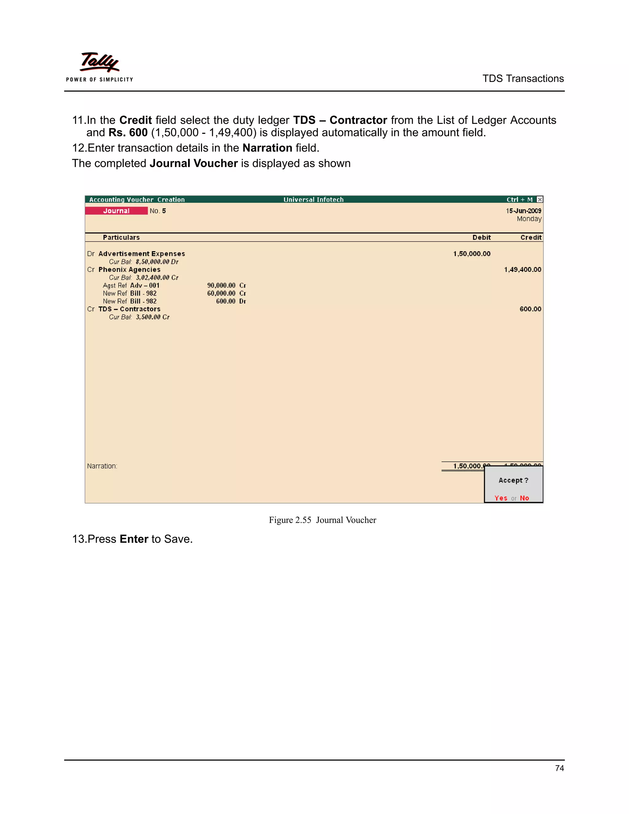 TDS Transactions



11.In the Credit field select the duty ledger TDS – Contractor from the List of Ledger Accounts
   and Rs. 600 (1,50,000 - 1,49,400) is displayed automatically in the amount field.
12.Enter transaction details in the Narration field.
The completed Journal Voucher is displayed as shown




                                      Figure 2.55 Journal Voucher

13.Press Enter to Save.




                                                                                              74
 