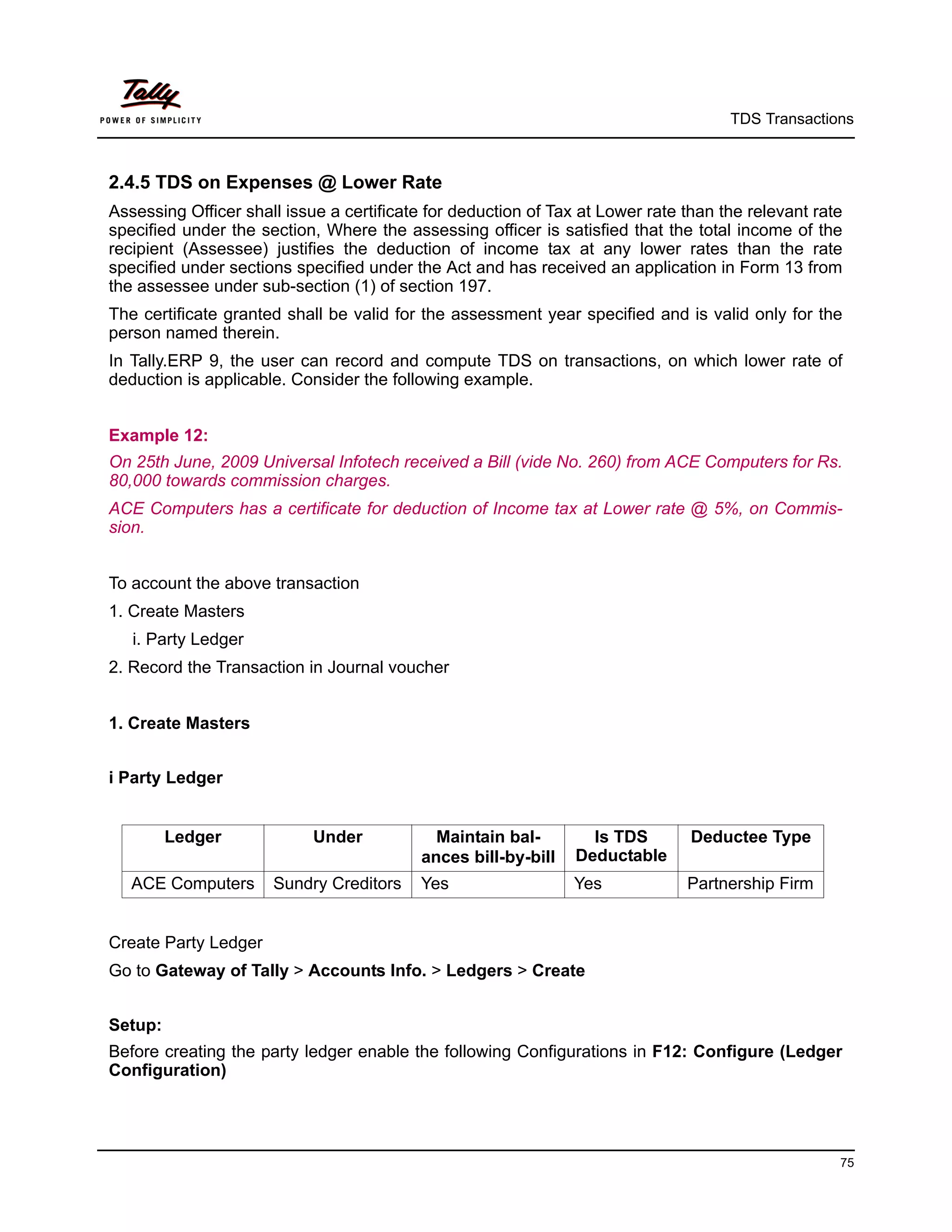 TDS Transactions



2.4.5 TDS on Expenses @ Lower Rate
Assessing Officer shall issue a certificate for deduction of Tax at Lower rate than the relevant rate
specified under the section, Where the assessing officer is satisfied that the total income of the
recipient (Assessee) justifies the deduction of income tax at any lower rates than the rate
specified under sections specified under the Act and has received an application in Form 13 from
the assessee under sub-section (1) of section 197.
The certificate granted shall be valid for the assessment year specified and is valid only for the
person named therein.
In Tally.ERP 9, the user can record and compute TDS on transactions, on which lower rate of
deduction is applicable. Consider the following example.


Example 12:
On 25th June, 2009 Universal Infotech received a Bill (vide No. 260) from ACE Computers for Rs.
80,000 towards commission charges.
ACE Computers has a certificate for deduction of Income tax at Lower rate @ 5%, on Commis-
sion.


To account the above transaction
1. Create Masters
   i. Party Ledger
2. Record the Transaction in Journal voucher


1. Create Masters


i Party Ledger


         Ledger             Under            Maintain bal-        Is TDS        Deductee Type
                                           ances bill-by-bill   Deductable
   ACE Computers      Sundry Creditors    Yes                   Yes            Partnership Firm


Create Party Ledger
Go to Gateway of Tally > Accounts Info. > Ledgers > Create


Setup:
Before creating the party ledger enable the following Configurations in F12: Configure (Ledger
Configuration)




                                                                                                    75
 