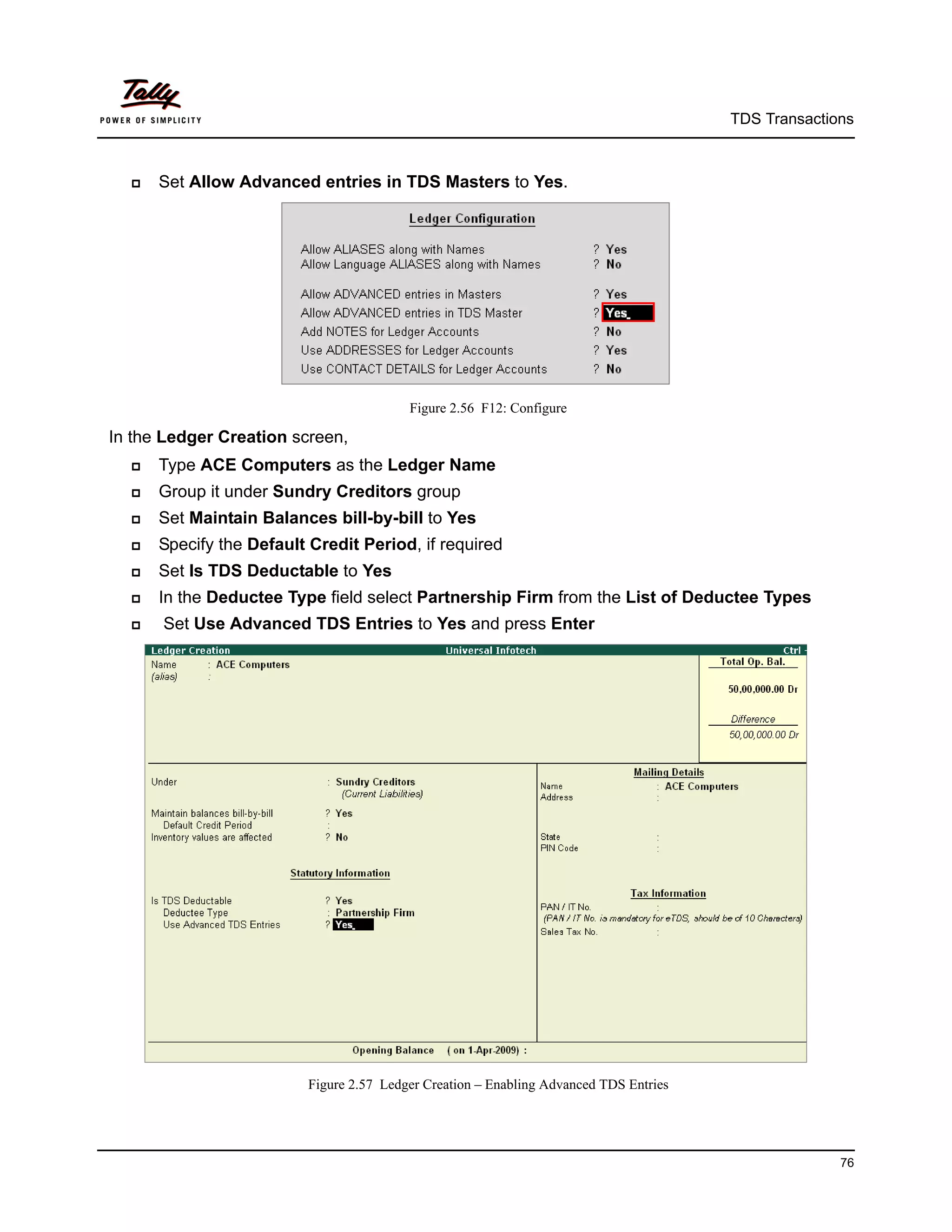TDS Transactions



     Set Allow Advanced entries in TDS Masters to Yes.




                                         Figure 2.56 F12: Configure

In the Ledger Creation screen,
     Type ACE Computers as the Ledger Name
     Group it under Sundry Creditors group
     Set Maintain Balances bill-by-bill to Yes
     Specify the Default Credit Period, if required
     Set Is TDS Deductable to Yes
     In the Deductee Type field select Partnership Firm from the List of Deductee Types
     Set Use Advanced TDS Entries to Yes and press Enter




                         Figure 2.57 Ledger Creation – Enabling Advanced TDS Entries




                                                                                                     76
 