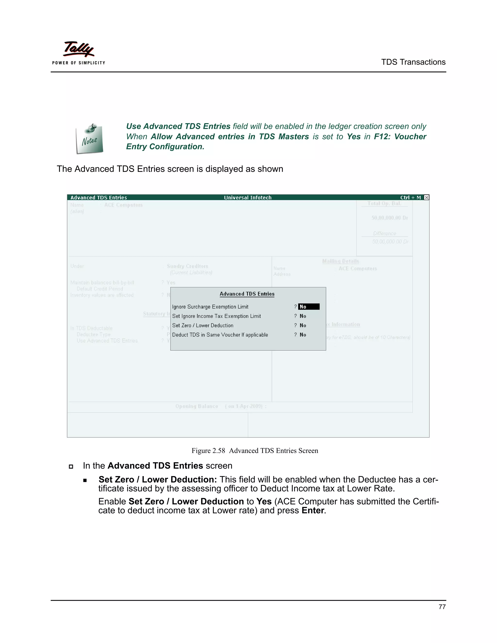 TDS Transactions




                Use Advanced TDS Entries field will be enabled in the ledger creation screen only
                When Allow Advanced entries in TDS Masters is set to Yes in F12: Voucher
                Entry Configuration.

The Advanced TDS Entries screen is displayed as shown




                                 Figure 2.58 Advanced TDS Entries Screen

     In the Advanced TDS Entries screen
       Set  Zero / Lower Deduction: This field will be enabled when the Deductee has a cer-
         tificate issued by the assessing officer to Deduct Income tax at Lower Rate.
         Enable Set Zero / Lower Deduction to Yes (ACE Computer has submitted the Certifi-
         cate to deduct income tax at Lower rate) and press Enter.




                                                                                                    77
 