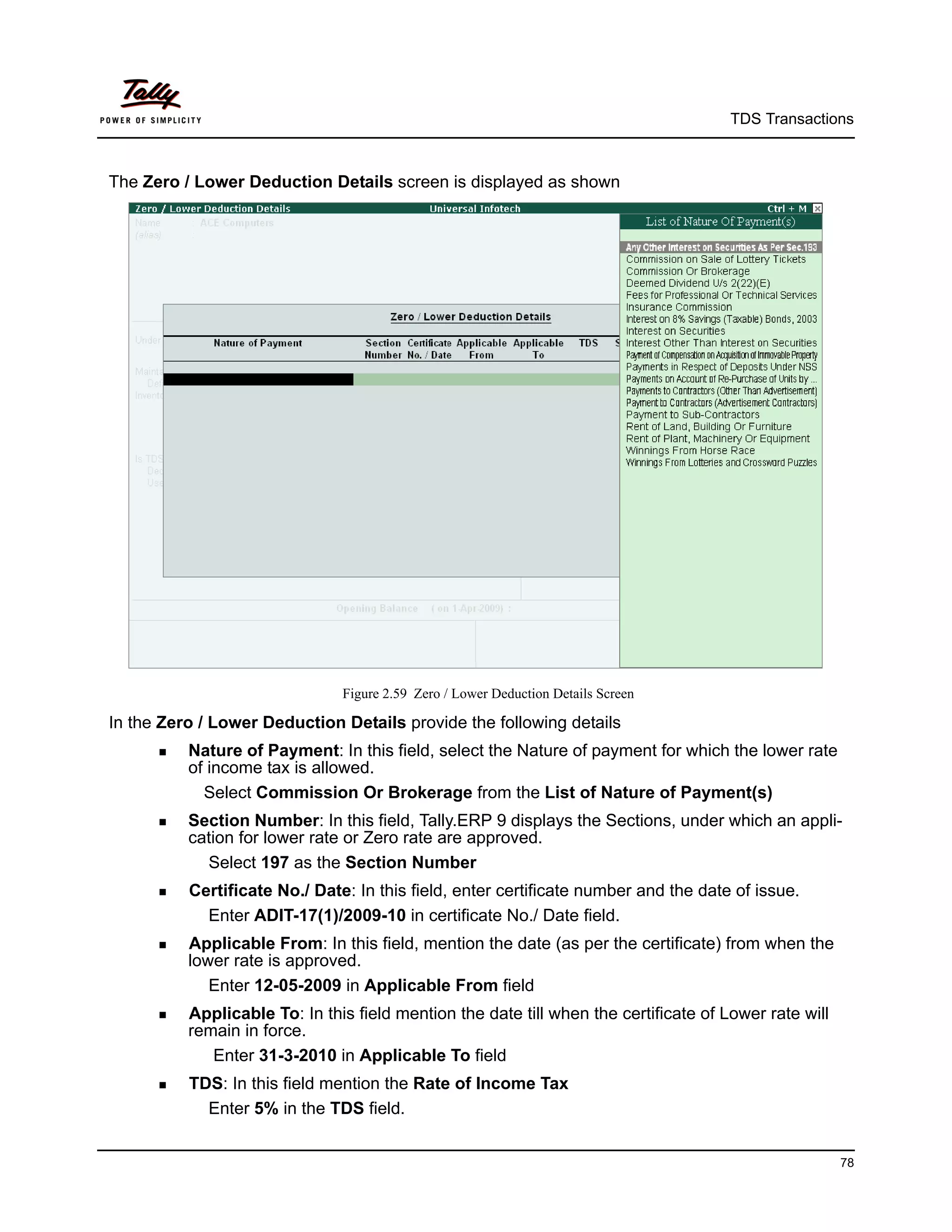 TDS Transactions



The Zero / Lower Deduction Details screen is displayed as shown




                               Figure 2.59 Zero / Lower Deduction Details Screen

In the Zero / Lower Deduction Details provide the following details
       Nature  of Payment: In this field, select the Nature of payment for which the lower rate
          of income tax is allowed.
            Select Commission Or Brokerage from the List of Nature of Payment(s)
       Section  Number: In this field, Tally.ERP 9 displays the Sections, under which an appli-
          cation for lower rate or Zero rate are approved.
            Select 197 as the Section Number
       CertificateNo./ Date: In this field, enter certificate number and the date of issue.
             Enter ADIT-17(1)/2009-10 in certificate No./ Date field.
       Applicable   From: In this field, mention the date (as per the certificate) from when the
          lower rate is approved.
             Enter 12-05-2009 in Applicable From field
       Applicable  To: In this field mention the date till when the certificate of Lower rate will
          remain in force.
             Enter 31-3-2010 in Applicable To field
       TDS:  In this field mention the Rate of Income Tax
             Enter 5% in the TDS field.


                                                                                                        78
 