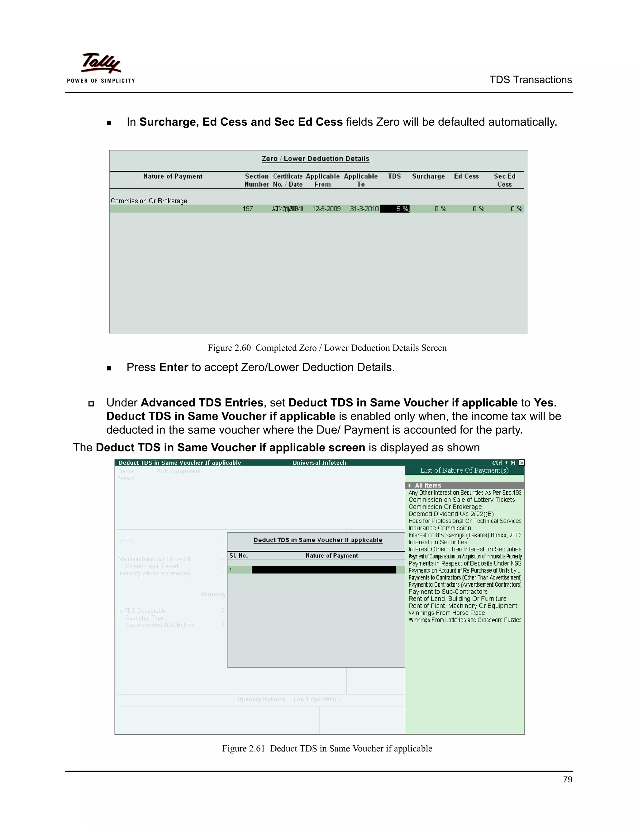 TDS Transactions



       In   Surcharge, Ed Cess and Sec Ed Cess fields Zero will be defaulted automatically.




                           Figure 2.60 Completed Zero / Lower Deduction Details Screen

       Press   Enter to accept Zero/Lower Deduction Details.


     Under Advanced TDS Entries, set Deduct TDS in Same Voucher if applicable to Yes.
      Deduct TDS in Same Voucher if applicable is enabled only when, the income tax will be
      deducted in the same voucher where the Due/ Payment is accounted for the party.
The Deduct TDS in Same Voucher if applicable screen is displayed as shown




                              Figure 2.61 Deduct TDS in Same Voucher if applicable


                                                                                                       79
 