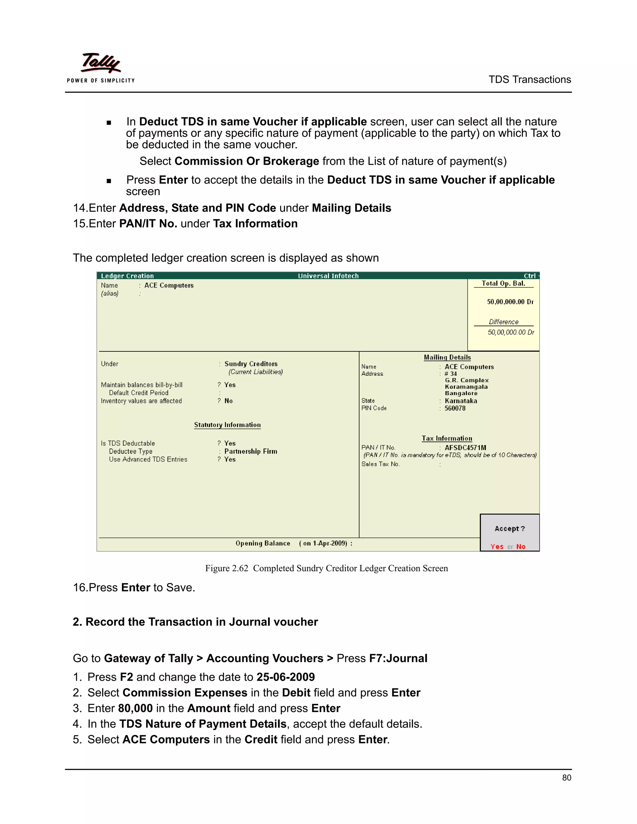 TDS Transactions



         In Deduct TDS in same Voucher if applicable screen, user can select all the nature
            of payments or any specific nature of payment (applicable to the party) on which Tax to
            be deducted in the same voucher.
               Select Commission Or Brokerage from the List of nature of payment(s)
         Press
                Enter to accept the details in the Deduct TDS in same Voucher if applicable
          screen
14.Enter Address, State and PIN Code under Mailing Details
15.Enter PAN/IT No. under Tax Information


The completed ledger creation screen is displayed as shown




                           Figure 2.62 Completed Sundry Creditor Ledger Creation Screen

16.Press Enter to Save.


2. Record the Transaction in Journal voucher


Go to Gateway of Tally > Accounting Vouchers > Press F7:Journal
1.   Press F2 and change the date to 25-06-2009
2.   Select Commission Expenses in the Debit field and press Enter
3.   Enter 80,000 in the Amount field and press Enter
4.   In the TDS Nature of Payment Details, accept the default details.
5.   Select ACE Computers in the Credit field and press Enter.


                                                                                                        80
 