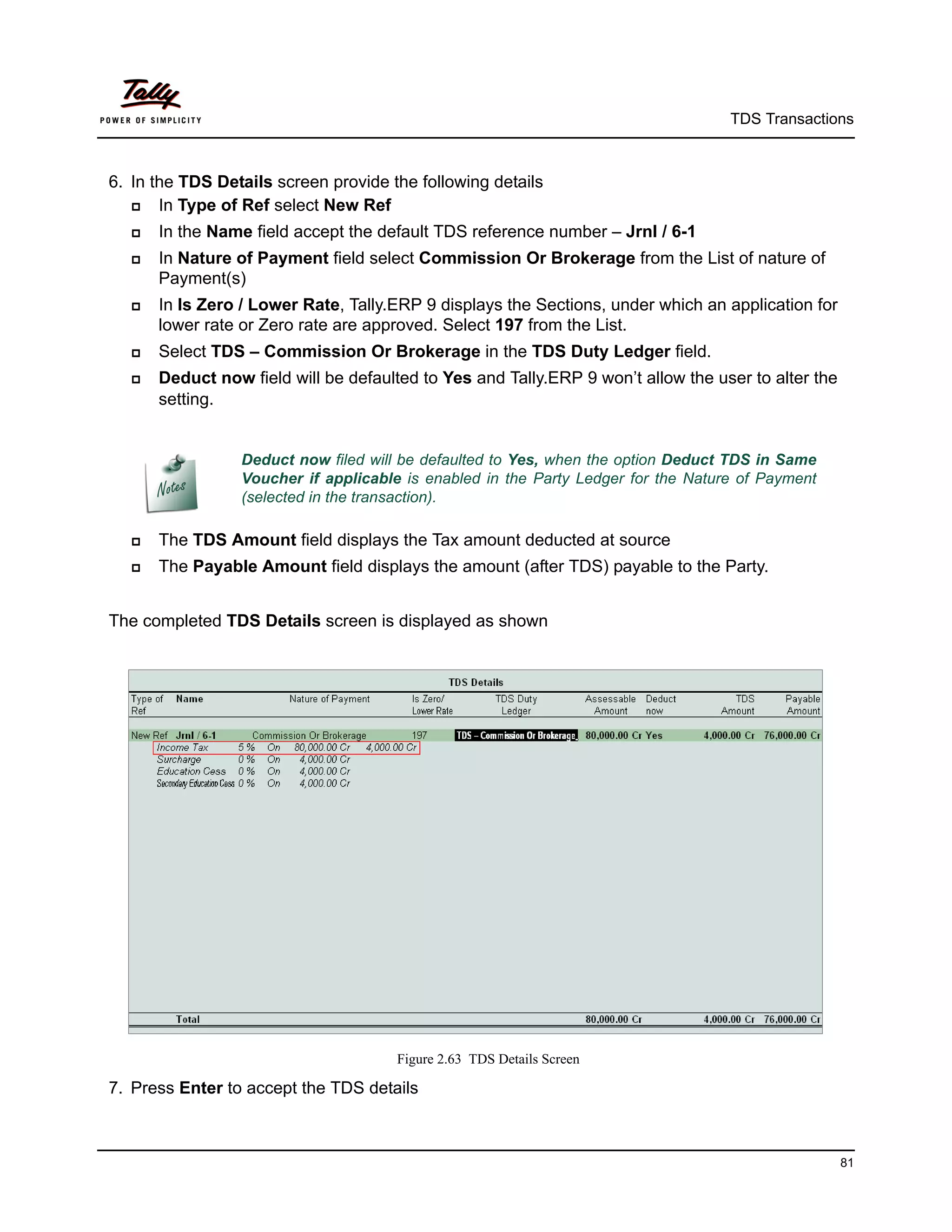 TDS Transactions



6. In the TDS Details screen provide the following details
      In Type of Ref select New Ref
     In the Name field accept the default TDS reference number – Jrnl / 6-1
     In Nature of Payment field select Commission Or Brokerage from the List of nature of
      Payment(s)
     In Is Zero / Lower Rate, Tally.ERP 9 displays the Sections, under which an application for
      lower rate or Zero rate are approved. Select 197 from the List.
     Select TDS – Commission Or Brokerage in the TDS Duty Ledger field.
     Deduct now field will be defaulted to Yes and Tally.ERP 9 won’t allow the user to alter the
      setting.


                 Deduct now filed will be defaulted to Yes, when the option Deduct TDS in Same
                 Voucher if applicable is enabled in the Party Ledger for the Nature of Payment
                 (selected in the transaction).

     The TDS Amount field displays the Tax amount deducted at source
     The Payable Amount field displays the amount (after TDS) payable to the Party.


The completed TDS Details screen is displayed as shown




                                      Figure 2.63 TDS Details Screen

7. Press Enter to accept the TDS details



                                                                                                    81
 