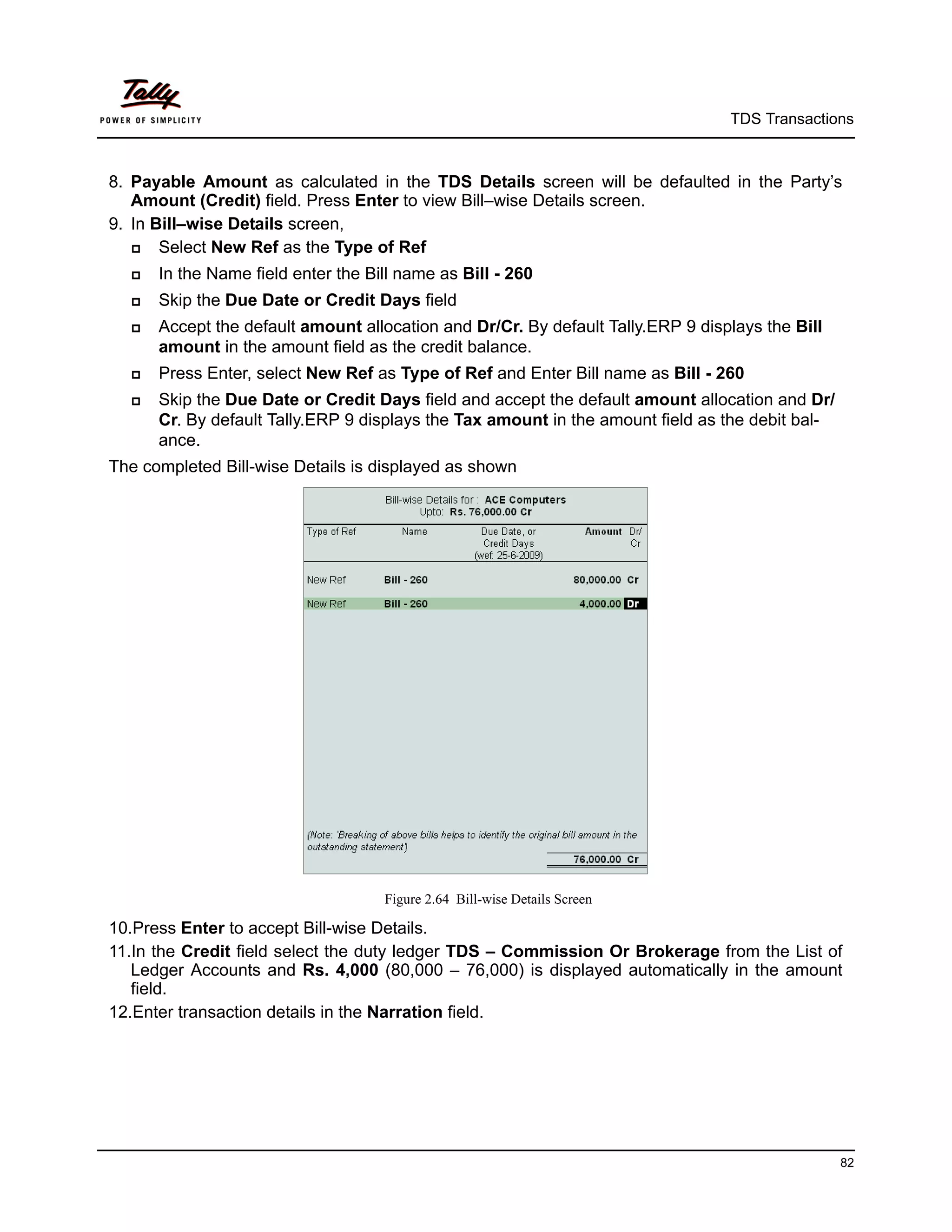 TDS Transactions



8. Payable Amount as calculated in the TDS Details screen will be defaulted in the Party’s
   Amount (Credit) field. Press Enter to view Bill–wise Details screen.
9. In Bill–wise Details screen,
      Select New Ref as the Type of Ref
     In the Name field enter the Bill name as Bill - 260
     Skip the Due Date or Credit Days field
     Accept the default amount allocation and Dr/Cr. By default Tally.ERP 9 displays the Bill
      amount in the amount field as the credit balance.
     Press Enter, select New Ref as Type of Ref and Enter Bill name as Bill - 260
     Skip the Due Date or Credit Days field and accept the default amount allocation and Dr/
      Cr. By default Tally.ERP 9 displays the Tax amount in the amount field as the debit bal-
      ance.
The completed Bill-wise Details is displayed as shown




                                    Figure 2.64 Bill-wise Details Screen

10.Press Enter to accept Bill-wise Details.
11.In the Credit field select the duty ledger TDS – Commission Or Brokerage from the List of
   Ledger Accounts and Rs. 4,000 (80,000 – 76,000) is displayed automatically in the amount
   field.
12.Enter transaction details in the Narration field.




                                                                                                 82
 