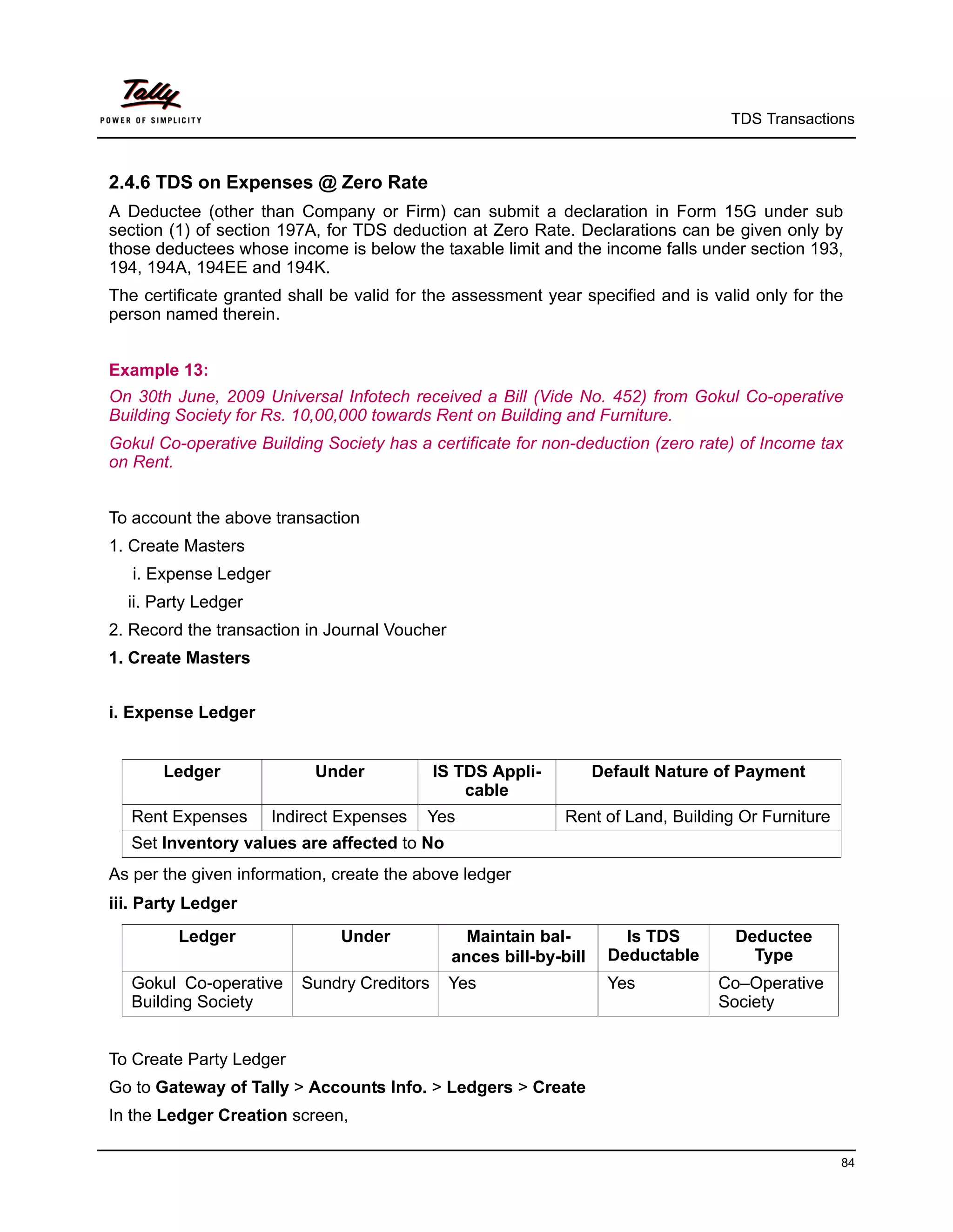 TDS Transactions



2.4.6 TDS on Expenses @ Zero Rate
A Deductee (other than Company or Firm) can submit a declaration in Form 15G under sub
section (1) of section 197A, for TDS deduction at Zero Rate. Declarations can be given only by
those deductees whose income is below the taxable limit and the income falls under section 193,
194, 194A, 194EE and 194K.
The certificate granted shall be valid for the assessment year specified and is valid only for the
person named therein.


Example 13:
On 30th June, 2009 Universal Infotech received a Bill (Vide No. 452) from Gokul Co-operative
Building Society for Rs. 10,00,000 towards Rent on Building and Furniture.
Gokul Co-operative Building Society has a certificate for non-deduction (zero rate) of Income tax
on Rent.


To account the above transaction
1. Create Masters
   i. Expense Ledger
  ii. Party Ledger
2. Record the transaction in Journal Voucher
1. Create Masters


i. Expense Ledger


       Ledger               Under            IS TDS Appli-          Default Nature of Payment
                                                 cable
   Rent Expenses       Indirect Expenses   Yes                Rent of Land, Building Or Furniture
   Set Inventory values are affected to No
As per the given information, create the above ledger
iii. Party Ledger
         Ledger                Under             Maintain bal-         Is TDS       Deductee
                                               ances bill-by-bill    Deductable       Type
   Gokul Co-operative     Sundry Creditors     Yes                   Yes          Co–Operative
   Building Society                                                               Society


To Create Party Ledger
Go to Gateway of Tally > Accounts Info. > Ledgers > Create
In the Ledger Creation screen,

                                                                                                    84
 