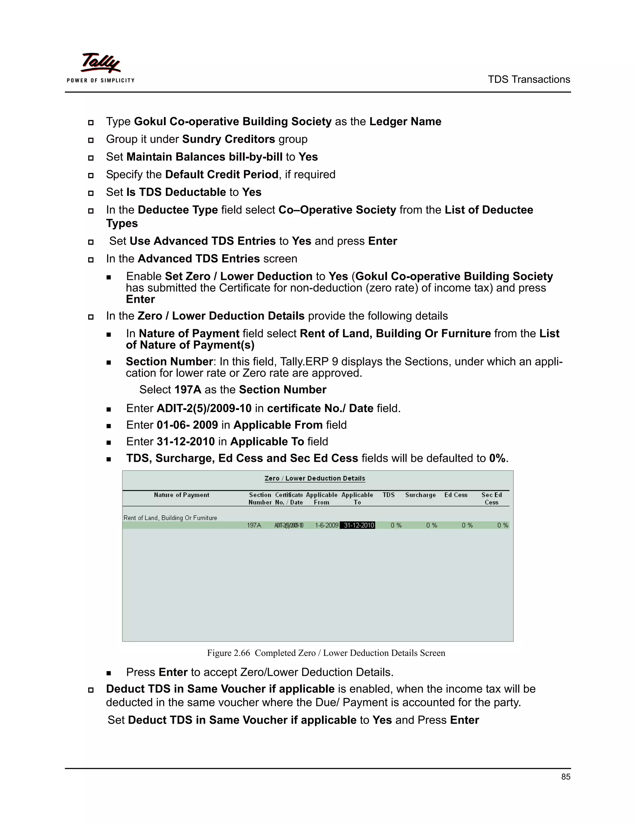 TDS Transactions



   Type Gokul Co-operative Building Society as the Ledger Name
   Group it under Sundry Creditors group
   Set Maintain Balances bill-by-bill to Yes
   Specify the Default Credit Period, if required
   Set Is TDS Deductable to Yes
   In the Deductee Type field select Co–Operative Society from the List of Deductee
    Types
   Set Use Advanced TDS Entries to Yes and press Enter
   In the Advanced TDS Entries screen
     Enable  Set Zero / Lower Deduction to Yes (Gokul Co-operative Building Society
         has submitted the Certificate for non-deduction (zero rate) of income tax) and press
         Enter
   In the Zero / Lower Deduction Details provide the following details
     In Nature of Payment field select Rent of Land, Building Or Furniture from the List
        of Nature of Payment(s)
     Section Number: In this field, Tally.ERP 9 displays the Sections, under which an appli-
        cation for lower rate or Zero rate are approved.
           Select 197A as the Section Number
     Enter ADIT-2(5)/2009-10 in certificate No./ Date field.
     Enter 01-06- 2009 in Applicable From field

     Enter 31-12-2010 in Applicable To field

     TDS, Surcharge, Ed Cess and Sec Ed Cess fields will be defaulted to 0%.




                        Figure 2.66 Completed Zero / Lower Deduction Details Screen

     Press Enter to accept Zero/Lower Deduction Details.
   Deduct TDS in Same Voucher if applicable is enabled, when the income tax will be
    deducted in the same voucher where the Due/ Payment is accounted for the party.
    Set Deduct TDS in Same Voucher if applicable to Yes and Press Enter



                                                                                                    85
 
