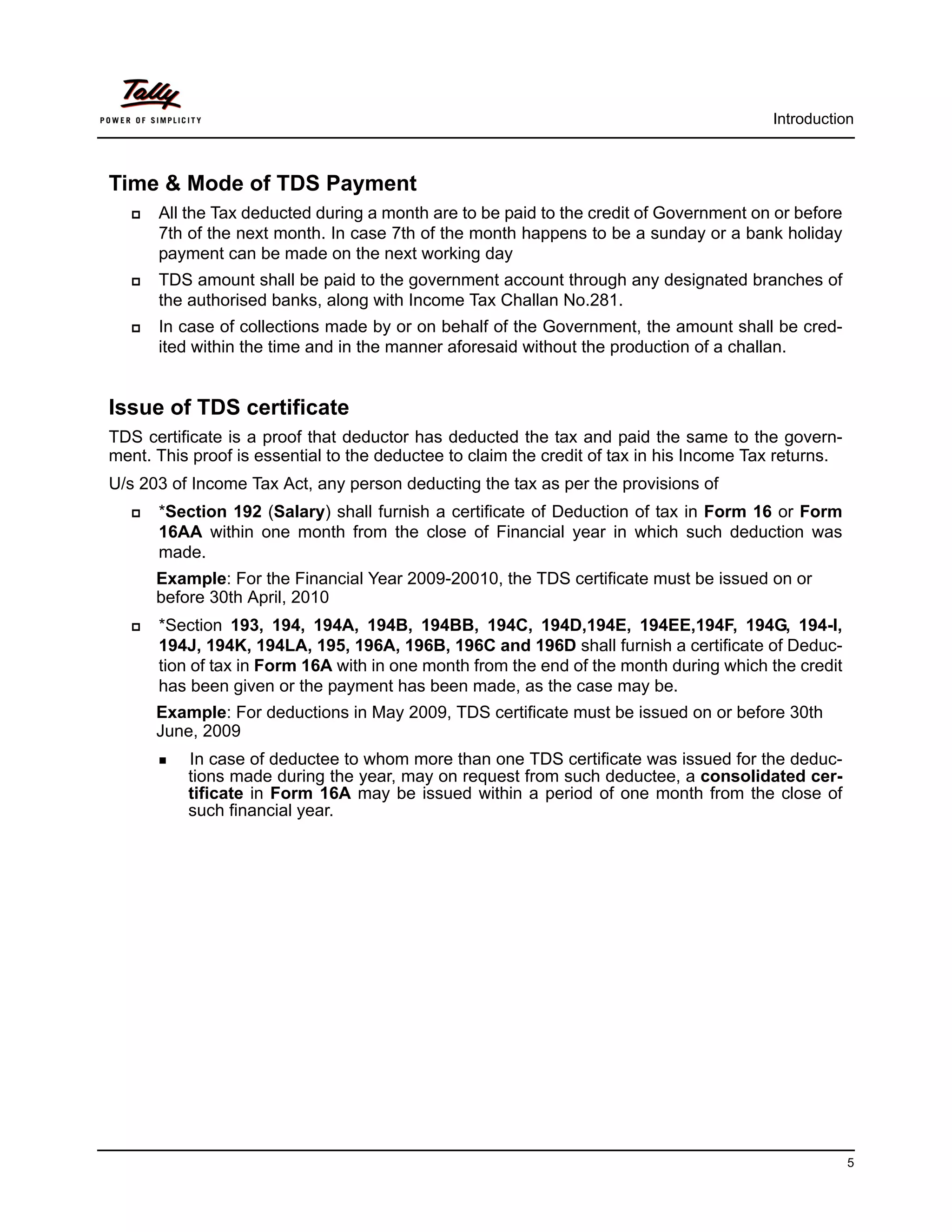 Introduction



Time & Mode of TDS Payment
      All the Tax deducted during a month are to be paid to the credit of Government on or before
       7th of the next month. In case 7th of the month happens to be a sunday or a bank holiday
       payment can be made on the next working day
      TDS amount shall be paid to the government account through any designated branches of
       the authorised banks, along with Income Tax Challan No.281.
      In case of collections made by or on behalf of the Government, the amount shall be cred-
       ited within the time and in the manner aforesaid without the production of a challan.


Issue of TDS certificate
TDS certificate is a proof that deductor has deducted the tax and paid the same to the govern-
ment. This proof is essential to the deductee to claim the credit of tax in his Income Tax returns.
U/s 203 of Income Tax Act, any person deducting the tax as per the provisions of
      *Section 192 (Salary) shall furnish a certificate of Deduction of tax in Form 16 or Form
       16AA within one month from the close of Financial year in which such deduction was
       made.
       Example: For the Financial Year 2009-20010, the TDS certificate must be issued on or 
       before 30th April, 2010
      *Section 193, 194, 194A, 194B, 194BB, 194C, 194D,194E, 194EE,194F, 194G, 194-I,
       194J, 194K, 194LA, 195, 196A, 196B, 196C and 196D shall furnish a certificate of Deduc-
       tion of tax in Form 16A with in one month from the end of the month during which the credit
       has been given or the payment has been made, as the case may be.
       Example: For deductions in May 2009, TDS certificate must be issued on or before 30th 
       June, 2009
        In  case of deductee to whom more than one TDS certificate was issued for the deduc-
           tions made during the year, may on request from such deductee, a consolidated cer-
           tificate in Form 16A may be issued within a period of one month from the close of
           such financial year.




                                                                                                      5
 