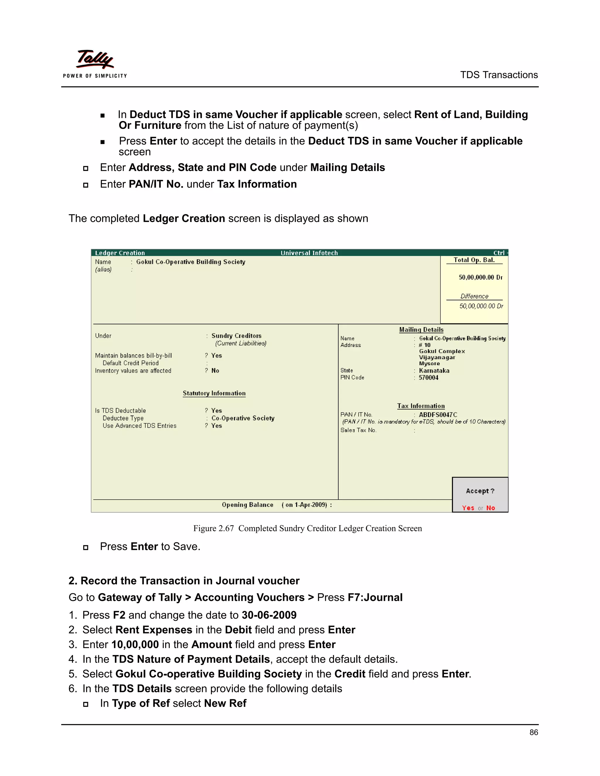 TDS Transactions



          InDeduct TDS in same Voucher if applicable screen, select Rent of Land, Building
             Or Furniture from the List of nature of payment(s)
          Press Enter to accept the details in the Deduct TDS in same Voucher if applicable
             screen
        Enter Address, State and PIN Code under Mailing Details
        Enter PAN/IT No. under Tax Information


The completed Ledger Creation screen is displayed as shown




                           Figure 2.67 Completed Sundry Creditor Ledger Creation Screen

        Press Enter to Save.


2. Record the Transaction in Journal voucher
Go to Gateway of Tally > Accounting Vouchers > Press F7:Journal
1.   Press F2 and change the date to 30-06-2009
2.   Select Rent Expenses in the Debit field and press Enter
3.   Enter 10,00,000 in the Amount field and press Enter
4.   In the TDS Nature of Payment Details, accept the default details.
5.   Select Gokul Co-operative Building Society in the Credit field and press Enter.
6.   In the TDS Details screen provide the following details
        In Type of Ref select New Ref

                                                                                                        86
 