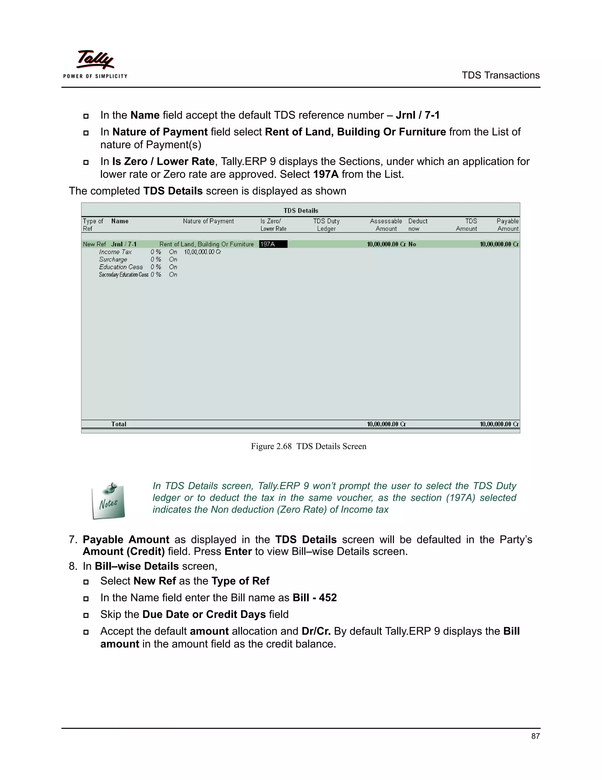 TDS Transactions



     In the Name field accept the default TDS reference number – Jrnl / 7-1
     In Nature of Payment field select Rent of Land, Building Or Furniture from the List of
      nature of Payment(s)
     In Is Zero / Lower Rate, Tally.ERP 9 displays the Sections, under which an application for
      lower rate or Zero rate are approved. Select 197A from the List.
The completed TDS Details screen is displayed as shown




                                      Figure 2.68 TDS Details Screen



                 In TDS Details screen, Tally.ERP 9 won’t prompt the user to select the TDS Duty
                 ledger or to deduct the tax in the same voucher, as the section (197A) selected
                 indicates the Non deduction (Zero Rate) of Income tax


7. Payable Amount as displayed in the TDS Details screen will be defaulted in the Party’s
   Amount (Credit) field. Press Enter to view Bill–wise Details screen.
8. In Bill–wise Details screen,
      Select New Ref as the Type of Ref
     In the Name field enter the Bill name as Bill - 452
     Skip the Due Date or Credit Days field
     Accept the default amount allocation and Dr/Cr. By default Tally.ERP 9 displays the Bill
      amount in the amount field as the credit balance.




                                                                                                   87
 