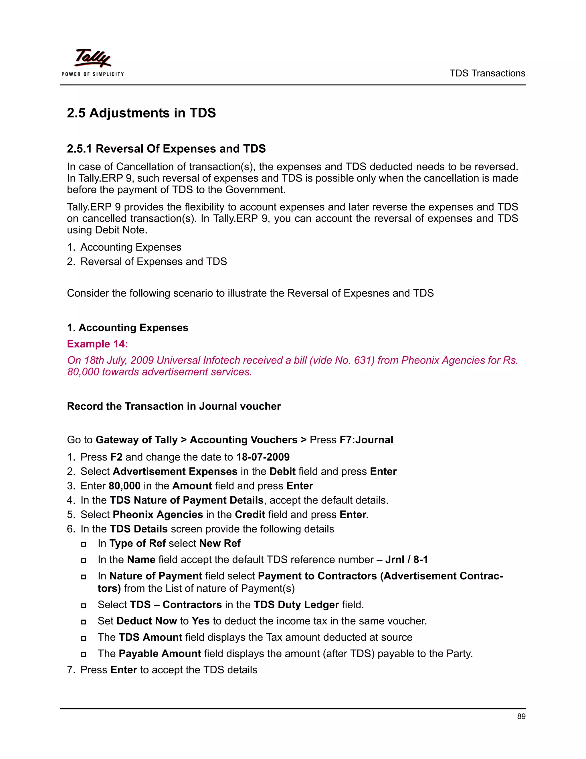 TDS Transactions



2.5 Adjustments in TDS

2.5.1 Reversal Of Expenses and TDS
In case of Cancellation of transaction(s), the expenses and TDS deducted needs to be reversed.
In Tally.ERP 9, such reversal of expenses and TDS is possible only when the cancellation is made
before the payment of TDS to the Government.
Tally.ERP 9 provides the flexibility to account expenses and later reverse the expenses and TDS
on cancelled transaction(s). In Tally.ERP 9, you can account the reversal of expenses and TDS
using Debit Note.
1. Accounting Expenses
2. Reversal of Expenses and TDS


Consider the following scenario to illustrate the Reversal of Expesnes and TDS


1. Accounting Expenses
Example 14:
On 18th July, 2009 Universal Infotech received a bill (vide No. 631) from Pheonix Agencies for Rs.
80,000 towards advertisement services.


Record the Transaction in Journal voucher


Go to Gateway of Tally > Accounting Vouchers > Press F7:Journal
1.   Press F2 and change the date to 18-07-2009
2.   Select Advertisement Expenses in the Debit field and press Enter
3.   Enter 80,000 in the Amount field and press Enter
4.   In the TDS Nature of Payment Details, accept the default details.
5.   Select Pheonix Agencies in the Credit field and press Enter.
6.   In the TDS Details screen provide the following details
        In Type of Ref select New Ref
        In the Name field accept the default TDS reference number – Jrnl / 8-1
        In Nature of Payment field select Payment to Contractors (Advertisement Contrac-
         tors) from the List of nature of Payment(s)
        Select TDS – Contractors in the TDS Duty Ledger field.
        Set Deduct Now to Yes to deduct the income tax in the same voucher.
        The TDS Amount field displays the Tax amount deducted at source
        The Payable Amount field displays the amount (after TDS) payable to the Party.
7. Press Enter to accept the TDS details



                                                                                                 89
 