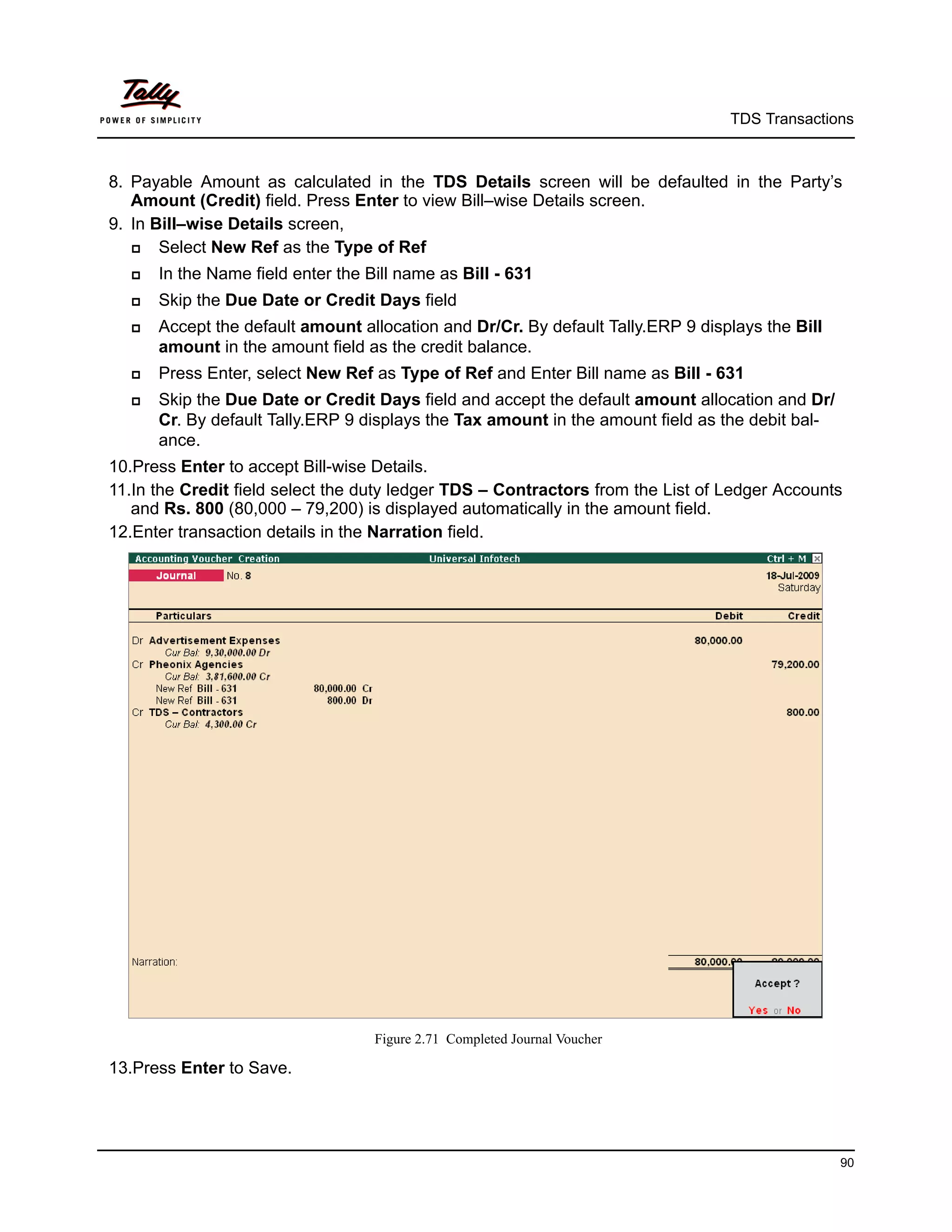 TDS Transactions



8. Payable Amount as calculated in the TDS Details screen will be defaulted in the Party’s
   Amount (Credit) field. Press Enter to view Bill–wise Details screen.
9. In Bill–wise Details screen,
      Select New Ref as the Type of Ref
     In the Name field enter the Bill name as Bill - 631
     Skip the Due Date or Credit Days field
     Accept the default amount allocation and Dr/Cr. By default Tally.ERP 9 displays the Bill
      amount in the amount field as the credit balance.
     Press Enter, select New Ref as Type of Ref and Enter Bill name as Bill - 631
     Skip the Due Date or Credit Days field and accept the default amount allocation and Dr/
      Cr. By default Tally.ERP 9 displays the Tax amount in the amount field as the debit bal-
      ance.
10.Press Enter to accept Bill-wise Details.
11.In the Credit field select the duty ledger TDS – Contractors from the List of Ledger Accounts
   and Rs. 800 (80,000 – 79,200) is displayed automatically in the amount field.
12.Enter transaction details in the Narration field.




                                   Figure 2.71 Completed Journal Voucher

13.Press Enter to Save.




                                                                                                 90
 