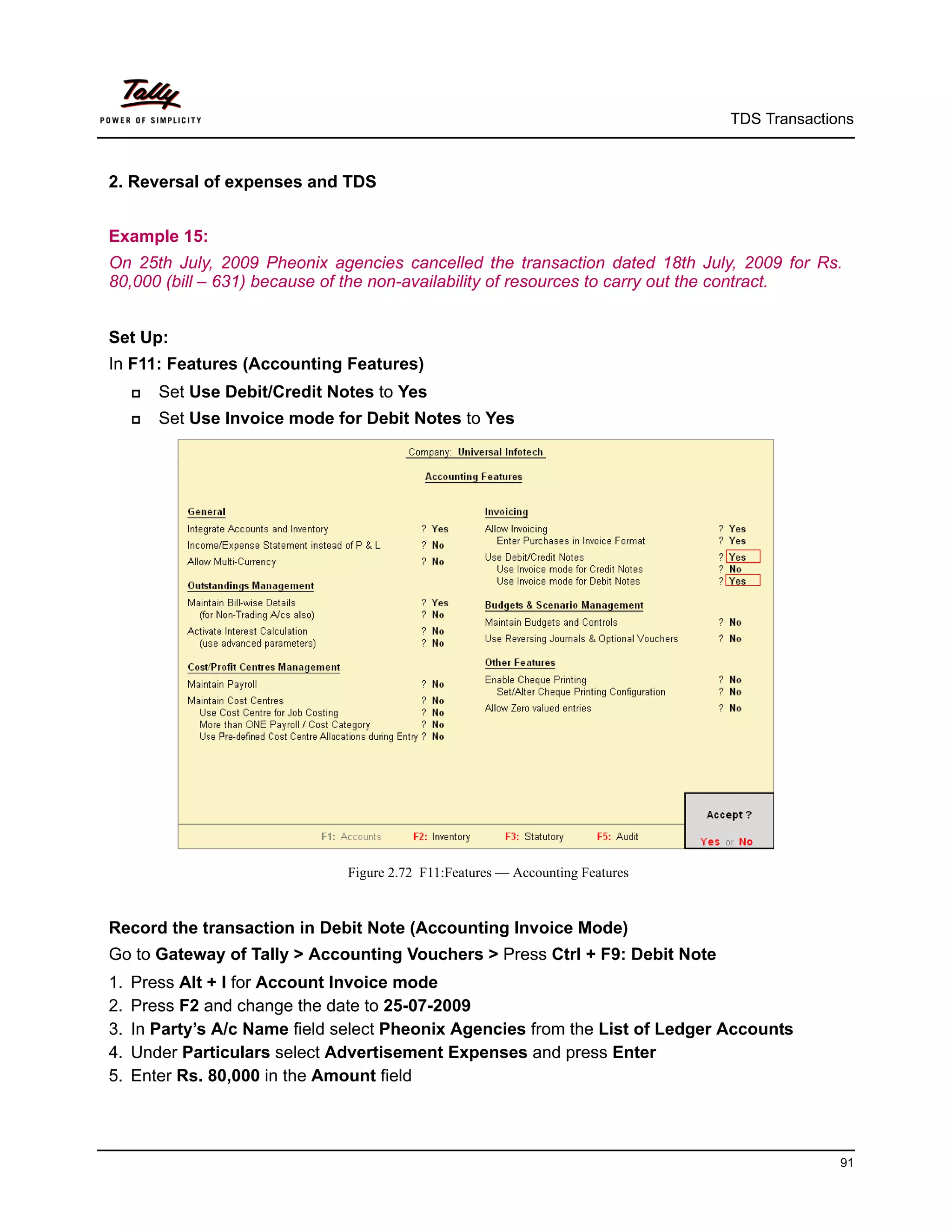 TDS Transactions



2. Reversal of expenses and TDS


Example 15:
On 25th July, 2009 Pheonix agencies cancelled the transaction dated 18th July, 2009 for Rs.
80,000 (bill – 631) because of the non-availability of resources to carry out the contract.


Set Up:
In F11: Features (Accounting Features)
        Set Use Debit/Credit Notes to Yes
        Set Use Invoice mode for Debit Notes to Yes




                                Figure 2.72 F11:Features — Accounting Features



Record the transaction in Debit Note (Accounting Invoice Mode)
Go to Gateway of Tally > Accounting Vouchers > Press Ctrl + F9: Debit Note
1.   Press Alt + I for Account Invoice mode
2.   Press F2 and change the date to 25-07-2009
3.   In Party’s A/c Name field select Pheonix Agencies from the List of Ledger Accounts
4.   Under Particulars select Advertisement Expenses and press Enter
5.   Enter Rs. 80,000 in the Amount field




                                                                                               91
 
