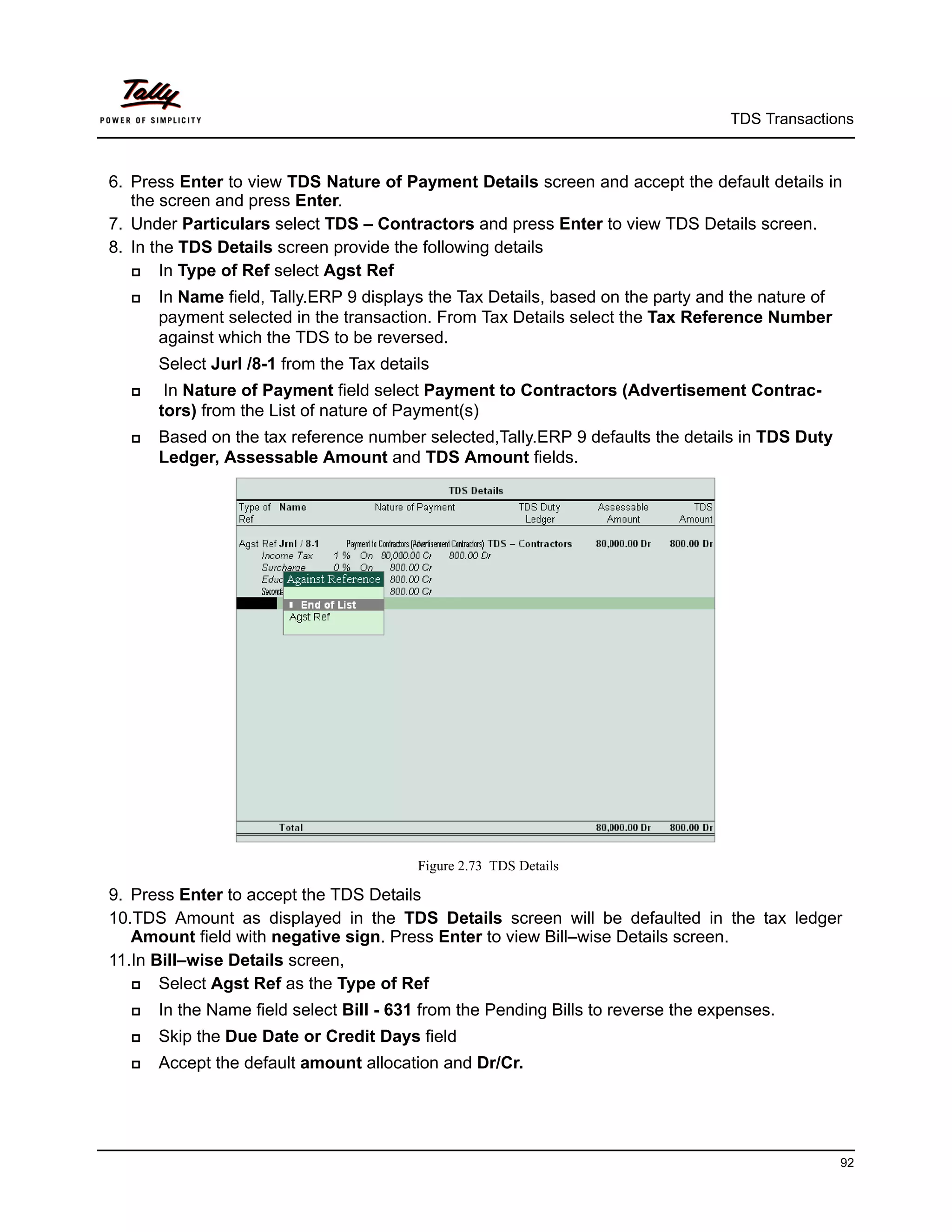 TDS Transactions



6. Press Enter to view TDS Nature of Payment Details screen and accept the default details in
   the screen and press Enter.
7. Under Particulars select TDS – Contractors and press Enter to view TDS Details screen.
8. In the TDS Details screen provide the following details
      In Type of Ref select Agst Ref
     In Name field, Tally.ERP 9 displays the Tax Details, based on the party and the nature of
      payment selected in the transaction. From Tax Details select the Tax Reference Number
      against which the TDS to be reversed.
      Select Jurl /8-1 from the Tax details
      In Nature of Payment field select Payment to Contractors (Advertisement Contrac-
      tors) from the List of nature of Payment(s)
     Based on the tax reference number selected,Tally.ERP 9 defaults the details in TDS Duty
      Ledger, Assessable Amount and TDS Amount fields.




                                         Figure 2.73 TDS Details

9. Press Enter to accept the TDS Details
10.TDS Amount as displayed in the TDS Details screen will be defaulted in the tax ledger
   Amount field with negative sign. Press Enter to view Bill–wise Details screen.
11.In Bill–wise Details screen,
      Select Agst Ref as the Type of Ref
     In the Name field select Bill - 631 from the Pending Bills to reverse the expenses.
     Skip the Due Date or Credit Days field
     Accept the default amount allocation and Dr/Cr.




                                                                                                  92
 