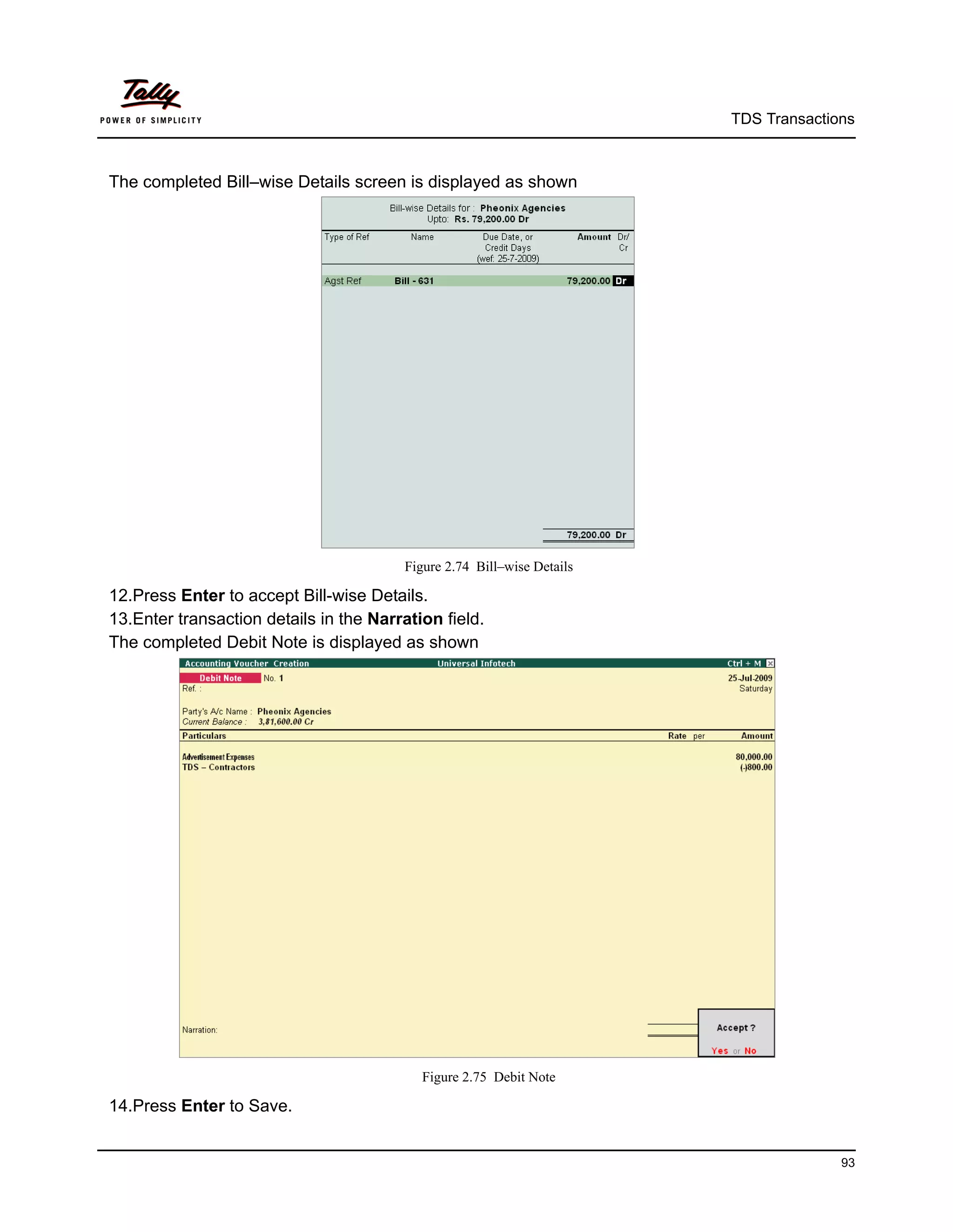 TDS Transactions



The completed Bill–wise Details screen is displayed as shown




                                        Figure 2.74 Bill–wise Details

12.Press Enter to accept Bill-wise Details.
13.Enter transaction details in the Narration field.
The completed Debit Note is displayed as shown




                                           Figure 2.75 Debit Note

14.Press Enter to Save.


                                                                                      93
 