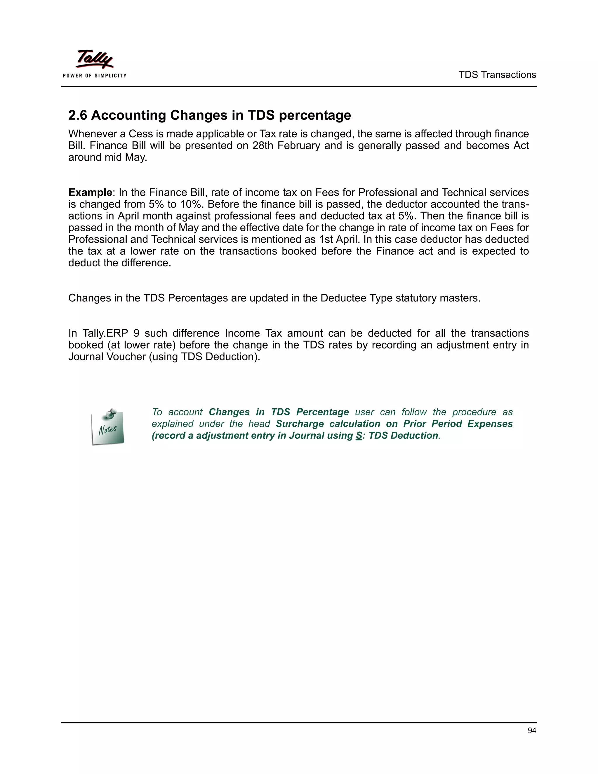 TDS Transactions



2.6 Accounting Changes in TDS percentage
Whenever a Cess is made applicable or Tax rate is changed, the same is affected through finance
Bill. Finance Bill will be presented on 28th February and is generally passed and becomes Act
around mid May.


Example: In the Finance Bill, rate of income tax on Fees for Professional and Technical services
is changed from 5% to 10%. Before the finance bill is passed, the deductor accounted the trans-
actions in April month against professional fees and deducted tax at 5%. Then the finance bill is
passed in the month of May and the effective date for the change in rate of income tax on Fees for
Professional and Technical services is mentioned as 1st April. In this case deductor has deducted
the tax at a lower rate on the transactions booked before the Finance act and is expected to
deduct the difference.


Changes in the TDS Percentages are updated in the Deductee Type statutory masters.


In Tally.ERP 9 such difference Income Tax amount can be deducted for all the transactions
booked (at lower rate) before the change in the TDS rates by recording an adjustment entry in
Journal Voucher (using TDS Deduction).




                 To account Changes in TDS Percentage user can follow the procedure as
                 explained under the head Surcharge calculation on Prior Period Expenses
                 (record a adjustment entry in Journal using S: TDS Deduction.




                                                                                                 94
 