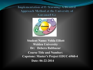 Student Name: Volda Elliott
Walden University
Dr: Debera Balthazar
Course Title and Number:
Capstone: Master’s Project EDUC-6960-4
Date: 06-22-2014
 