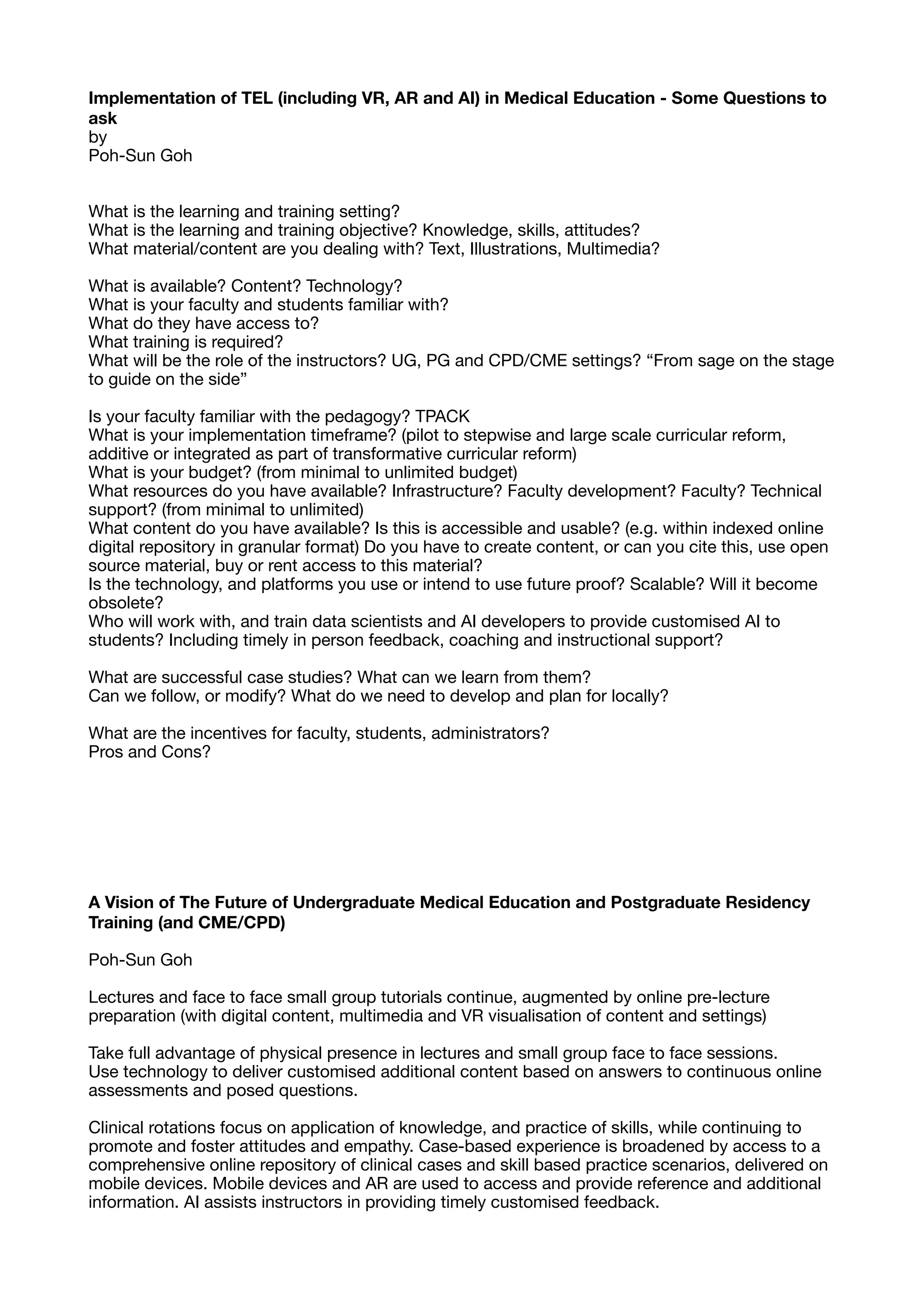 Implementation of TEL (including VR, AR and AI) in Medical Education - Some Questions to
ask
by

Poh-Sun Goh

What is the learning and training setting?

What is the learning and training objective? Knowledge, skills, attitudes?

What material/content are you dealing with? Text, Illustrations, Multimedia?

What is available? Content? Technology?

What is your faculty and students familiar with?

What do they have access to?

What training is required?

What will be the role of the instructors? UG, PG and CPD/CME settings? “From sage on the stage
to guide on the side”

Is your faculty familiar with the pedagogy? TPACK

What is your implementation timeframe? (pilot to stepwise and large scale curricular reform,
additive or integrated as part of transformative curricular reform)

What is your budget? (from minimal to unlimited budget)

What resources do you have available? Infrastructure? Faculty development? Faculty? Technical
support? (from minimal to unlimited)

What content do you have available? Is this is accessible and usable? (e.g. within indexed online
digital repository in granular format) Do you have to create content, or can you cite this, use open
source material, buy or rent access to this material?

Is the technology, and platforms you use or intend to use future proof? Scalable? Will it become
obsolete?

Who will work with, and train data scientists and AI developers to provide customised AI to
students? Including timely in person feedback, coaching and instructional support?

What are successful case studies? What can we learn from them?

Can we follow, or modify? What do we need to develop and plan for locally?

What are the incentives for faculty, students, administrators?

Pros and Cons?

A Vision of The Future of Undergraduate Medical Education and Postgraduate Residency
Training (and CME/CPD)
Poh-Sun Goh

Lectures and face to face small group tutorials continue, augmented by online pre-lecture
preparation (with digital content, multimedia and VR visualisation of content and settings)

Take full advantage of physical presence in lectures and small group face to face sessions.

Use technology to deliver customised additional content based on answers to continuous online
assessments and posed questions.

Clinical rotations focus on application of knowledge, and practice of skills, while continuing to
promote and foster attitudes and empathy. Case-based experience is broadened by access to a
comprehensive online repository of clinical cases and skill based practice scenarios, delivered on
mobile devices. Mobile devices and AR are used to access and provide reference and additional
information. AI assists instructors in providing timely customised feedback.

 