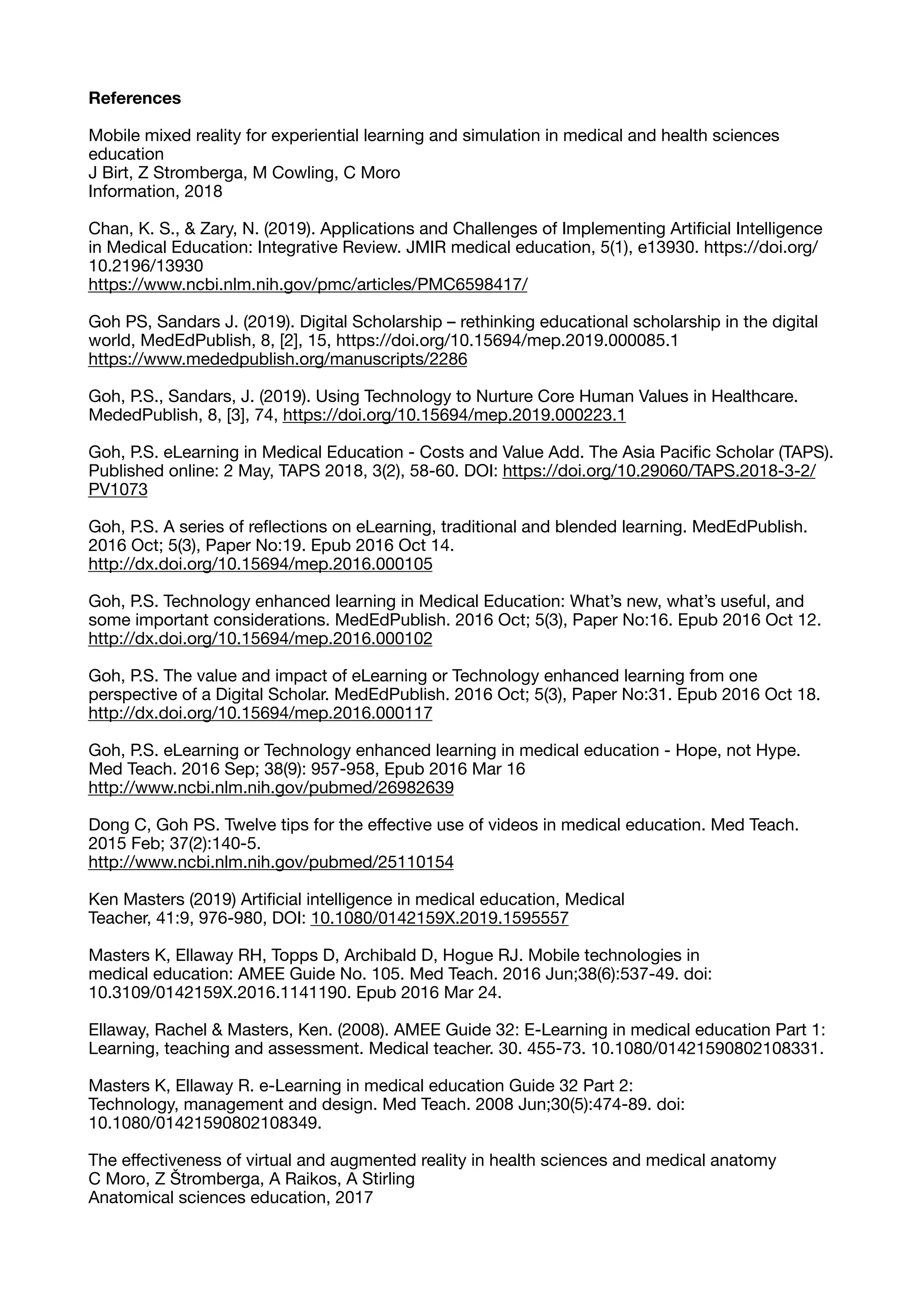 References
Mobile mixed reality for experiential learning and simulation in medical and health sciences
education

J Birt, Z Stromberga, M Cowling, C Moro

Information, 2018

Chan, K. S., & Zary, N. (2019). Applications and Challenges of Implementing Artiﬁcial Intelligence
in Medical Education: Integrative Review. JMIR medical education, 5(1), e13930. https://doi.org/
10.2196/13930

https://www.ncbi.nlm.nih.gov/pmc/articles/PMC6598417/

Goh PS, Sandars J. (2019). Digital Scholarship – rethinking educational scholarship in the digital
world, MedEdPublish, 8, [2], 15, https://doi.org/10.15694/mep.2019.000085.1

https://www.mededpublish.org/manuscripts/2286

Goh, P.S., Sandars, J. (2019). Using Technology to Nurture Core Human Values in Healthcare.
MededPublish, 8, [3], 74, https://doi.org/10.15694/mep.2019.000223.1

Goh, P.S. eLearning in Medical Education - Costs and Value Add. The Asia Paciﬁc Scholar (TAPS).
Published online: 2 May, TAPS 2018, 3(2), 58-60. DOI: https://doi.org/10.29060/TAPS.2018-3-2/
PV1073

Goh, P.S. A series of reﬂections on eLearning, traditional and blended learning. MedEdPublish.
2016 Oct; 5(3), Paper No:19. Epub 2016 Oct 14.

http://dx.doi.org/10.15694/mep.2016.000105

Goh, P.S. Technology enhanced learning in Medical Education: What’s new, what’s useful, and
some important considerations. MedEdPublish. 2016 Oct; 5(3), Paper No:16. Epub 2016 Oct 12.

http://dx.doi.org/10.15694/mep.2016.000102

Goh, P.S. The value and impact of eLearning or Technology enhanced learning from one
perspective of a Digital Scholar. MedEdPublish. 2016 Oct; 5(3), Paper No:31. Epub 2016 Oct 18.

http://dx.doi.org/10.15694/mep.2016.000117

Goh, P.S. eLearning or Technology enhanced learning in medical education - Hope, not Hype.
Med Teach. 2016 Sep; 38(9): 957-958, Epub 2016 Mar 16

http://www.ncbi.nlm.nih.gov/pubmed/26982639

Dong C, Goh PS. Twelve tips for the eﬀective use of videos in medical education. Med Teach.
2015 Feb; 37(2):140-5.

http://www.ncbi.nlm.nih.gov/pubmed/25110154

Ken Masters (2019) Artiﬁcial intelligence in medical education, Medical
Teacher, 41:9, 976-980, DOI: 10.1080/0142159X.2019.1595557

Masters K, Ellaway RH, Topps D, Archibald D, Hogue RJ. Mobile technologies in 

medical education: AMEE Guide No. 105. Med Teach. 2016 Jun;38(6):537-49. doi:

10.3109/0142159X.2016.1141190. Epub 2016 Mar 24.

Ellaway, Rachel & Masters, Ken. (2008). AMEE Guide 32: E-Learning in medical education Part 1:
Learning, teaching and assessment. Medical teacher. 30. 455-73. 10.1080/01421590802108331. 

Masters K, Ellaway R. e-Learning in medical education Guide 32 Part 2:

Technology, management and design. Med Teach. 2008 Jun;30(5):474-89. doi:

10.1080/01421590802108349.

The eﬀectiveness of virtual and augmented reality in health sciences and medical anatomy

C Moro, Z Štromberga, A Raikos, A Stirling

Anatomical sciences education, 2017

 