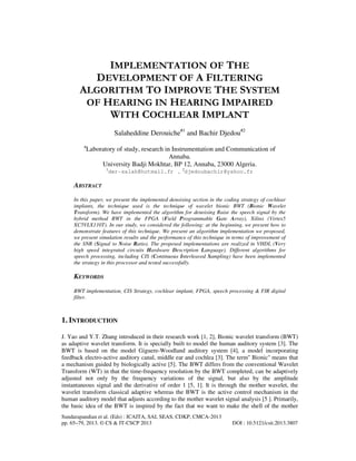 IMPLEMENTATION OF THE
DEVELOPMENT OF A FILTERING
ALGORITHM TO IMPROVE THE SYSTEM
OF HEARING IN HEARING IMPAIRED
WITH COCHLEAR IMPLANT
Salaheddine Derouiche#1 and Bachir Djedou#2
#

Laboratory of study, research in Instrumentation and Communication of
Annaba.
University Badji Mokhtar, BP 12, Annaba, 23000 Algeria.
1

der-salah@hotmail.fr , 2djedoubachir@yahoo.fr

ABSTRACT
In this paper, we present the implemented denoising section in the coding strategy of cochlear
implants, the technique used is the technique of wavelet bionic BWT (Bionic Wavelet
Transform). We have implemented the algorithm for denoising Raise the speech signal by the
hybrid method BWT in the FPGA (Field Programmable Gate Array), Xilinx (Virtex5
XC5VLX110T). In our study, we considered the following: at the beginning, we present how to
demonstrate features of this technique. We present an algorithm implementation we proposed,
we present simulation results and the performance of this technique in terms of improvement of
the SNR (Signal to Noise Ratio). The proposed implementations are realized in VHDL (Very
high speed integrated circuits Hardware Description Language). Different algorithms for
speech processing, including CIS (Continuous Interleaved Sampling) have been implemented
the strategy in this processor and tested successfully.

KEYWORDS
BWT implementation, CIS Strategy, cochlear implant, FPGA, speech processing & FIR digital
filter.

1. INTRODUCTION
J. Yao and Y.T. Zhang introduced in their research work [1, 2], Bionic wavelet transform (BWT)
as adaptive wavelet transform. It is specially built to model the human auditory system [3]. The
BWT is based on the model Giguere-Woodland auditory system [4], a model incorporating
feedback electro-active auditory canal, middle ear and cochlea [3]. The term'' Bionic'' means that
a mechanism guided by biologically active [5]. The BWT differs from the conventional Wavelet
Transform (WT) in that the time-frequency resolution by the BWT completed, can be adaptively
adjusted not only by the frequency variations of the signal, but also by the amplitude
instantaneous signal and the derivative of order 1 [5, 1]. It is through the mother wavelet, the
wavelet transform classical adaptive whereas the BWT is the active control mechanism in the
human auditory model that adjusts according to the mother wavelet signal analysis [5 ]. Primarily,
the basic idea of the BWT is inspired by the fact that we want to make the shell of the mother
Sundarapandian et al. (Eds) : ICAITA, SAI, SEAS, CDKP, CMCA-2013
pp. 65–79, 2013. © CS & IT-CSCP 2013

DOI : 10.5121/csit.2013.3807

 