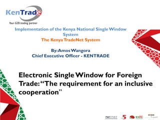 Simplifying Trade Processes For Kenya Competitiveness
Implementation of the Kenya National SingleWindow
System
The KenyaTradeNet System
By:AmosWangora
Chief Executive Officer - KENTRADE
Electronic SingleWindow for Foreign
Trade:“The requirement for an inclusive
cooperation”
 