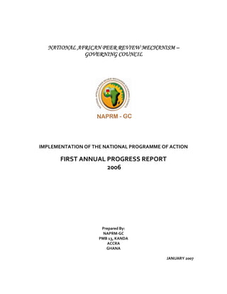 NATIONAL AFRICAN PEER REVIEW MECHANISMNATIONAL AFRICAN PEER REVIEW MECHANISMNATIONAL AFRICAN PEER REVIEW MECHANISMNATIONAL AFRICAN PEER REVIEW MECHANISM ––––
GOVERNING COUNCILGOVERNING COUNCILGOVERNING COUNCILGOVERNING COUNCIL
IMPLEMENTATION OF THE NATIONAL PROGRAMME OF ACTION
FIRST ANNUAL PROGRESS REPORT
2006
Prepared By:
NAPRM-GC
PMB 13, KANDA
ACCRA
GHANA
JANUARY 2007
 