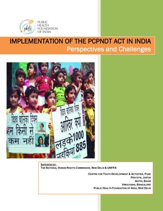 IMPLEMENTATION OF THE PCPNDT ACT IN INDIA
               Perspectives and Challenges




         SUPPORTED BY:
         THE NATIONAL HUMAN RIGHTS COMMISSION, NEW DELHI & UNFPA

                                           CENTRE FOR YOUTH DEVELOPMENT & ACTIVITIES, PUNE
                                                                          PRAYATN, JAIPUR
                                                                             ADITHI, BIHAR
                                                                   VIMOCHANA, BANGALORE
                                              PUBLIC HEALTH FOUNDATION OF INDIA, NEW DELHI
 