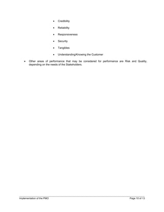 •   Credibility

                            •   Reliability

                            •   Responsiveness

                            •   Security

                            •   Tangibles

                            •   Understanding/Knowing the Customer

    •   Other areas of performance that may be considered for performance are Risk and Quality,
        depending on the needs of the Stakeholders.




Implementation of the PMO                                                         Page 10 of 13
 