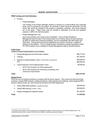 BUDGET JUSTIFICATION

PMO Funding and Cost Estimates
    •    Funding
              o    Project Managers
                   The funding of the Project Manager position is derived on a level-of-effort plus expenses
                   basis, and is provided by the project. An estimate of effort would be performed, and the
                   hourly rate would be charged to the project or subsidiary overhead. Any travel required,
                   etc. is the same. These costs must be included in estimation of all bid and quotation
                   projects, or AFE’s for internal projects.
              o    Project Management Tool
                   Upon demonstration and review of the candidates1, Tenrox Project Workforce
                   Management was the team’s first choice based on its intuitive nature for time-reporting,
                   its ability to initiate and customize workflows, and its compatibility with MS Project and
                   other tools. This product connects to Salesforce.com using a ‘connector’, instead of
                   residing on the platform. This is a SaaS solution; therefore it is easily expanded to other
                   FS Tech locations and is available to Project Management staff at remote locations.

Initial Costs
6 Month Phased Implementation to all locations
    •    Project Management and Information System                                                               $66,717.00
    •    Training                                                                                                $21,200.00

    •    Salaries of Implementation Team (1 full-time PM, 2 quarter-time                                         $48,500.00
         PMs)                                                                                                    $60,000,00
    •    Travel Expenses of the Implementation Team                                                               $5,000.00
              o    all FS Tech locations for initial assessment
              o    all FS Tech locations for monitoring, controlling, and
                   continuous improvement
Total:                                                                                                         $201,417.00

Budget Items:
PM’s who are not actively working on a project shall be bench support. They review and document best
practices, support PMO projects, update procedures, attend training and meetings, assist assigned PM’s,
perform internal audits, etc. which would be funded by the PMO department.
    •    Yearly PMO staff’s salaries (1 quarter-time staff)                                                      $30,000.00
    •    Yearly PMO training (10 PMs * 2 wks)                                                                    $40,000.00

    •    Project management software license                                                                     $41,978.00
Total:                                                                                                           111,978.00




1
 Candidates were chosen from the perspective of integrating the Sales, Customer Service, and Financial departments. The
consensus was that there is value to be had from the ability to collaborate using the software.


Implementation of the PMO                                                                                      Page 11 of 13
 