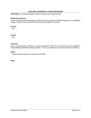 FACILITIES, EQUIPMENT & OTHER RESOURCES
FACILITIES: No additional facilities shall be required for this implementation.

System Development:
Tenrox Project Workforce Management shall provide the ‘sandbox’ for PMIS development at no additional
charge. The team has access to this environment upon Notice to Proceed.

Clinical:
  N/A



Animal:
 N/A



Technical:
This is a SaaS solution; therefore it is easily expanded to other FS Tech locations and is available to
Project Management staff at remote locations. The only requirement is access to an Internet connection.

Office:
 A separate office shall not be required for the PMO.



Other:




Implementation of the PMO                                                                 Page 12 of 13
 