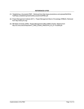 REFERENCES CITED

[1] “Establishing a Successful PMO”. Retrieved from http://www.pmsolutions.com/uploads/file/White
    %20Paper_Establishing%20a%20Successful%20PMO.pdf.

[2] Project Management Institute (2011). Project Management Book of Knowledge (PMBoK). Retrieved
    from http://www.pmi.org/

[3] NM State University (2008). “Project Management Office (PMO) Charter. Retrieve from
    http://ict.nmsu.edu/ict/reports/ICT_PMO_Charter_PMOCHTR_4.0_01-10-2008.pdf




Implementation of the PMO                                                                 Page 13 of 13
 