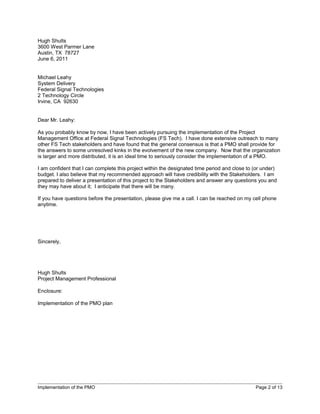 Hugh Shults
3600 West Parmer Lane
Austin, TX 78727
June 6, 2011


Michael Leahy
System Delivery
Federal Signal Technologies
2 Technology Circle
Irvine, CA 92630


Dear Mr. Leahy:

As you probably know by now, I have been actively pursuing the implementation of the Project
Management Office at Federal Signal Technologies (FS Tech). I have done extensive outreach to many
other FS Tech stakeholders and have found that the general consensus is that a PMO shall provide for
the answers to some unresolved kinks in the evolvement of the new company. Now that the organization
is larger and more distributed, it is an ideal time to seriously consider the implementation of a PMO.

I am confident that I can complete this project within the designated time period and close to (or under)
budget. I also believe that my recommended approach will have credibility with the Stakeholders. I am
prepared to deliver a presentation of this project to the Stakeholders and answer any questions you and
they may have about it; I anticipate that there will be many.

If you have questions before the presentation, please give me a call. I can be reached on my cell phone
anytime.




Sincerely,




Hugh Shults
Project Management Professional

Enclosure:

Implementation of the PMO plan




Implementation of the PMO                                                                      Page 2 of 13
 