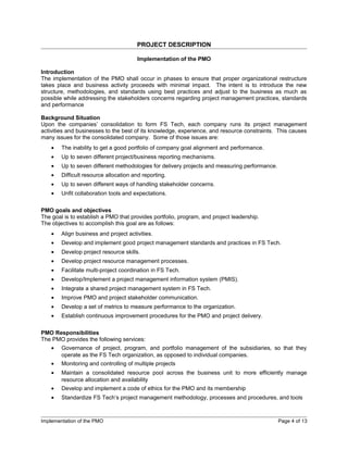 PROJECT DESCRIPTION

                                       Implementation of the PMO

Introduction
The implementation of the PMO shall occur in phases to ensure that proper organizational restructure
takes place and business activity proceeds with minimal impact. The intent is to introduce the new
structure, methodologies, and standards using best practices and adjust to the business as much as
possible while addressing the stakeholders concerns regarding project management practices, standards
and performance

Background Situation
Upon the companies’ consolidation to form FS Tech, each company runs its project management
activities and businesses to the best of its knowledge, experience, and resource constraints. This causes
many issues for the consolidated company. Some of those issues are:
    •   The inability to get a good portfolio of company goal alignment and performance.
    •   Up to seven different project/business reporting mechanisms.
    •   Up to seven different methodologies for delivery projects and measuring performance.
    •   Difficult resource allocation and reporting.
    •   Up to seven different ways of handling stakeholder concerns.
    •   Unfit collaboration tools and expectations.

PMO goals and objectives
The goal is to establish a PMO that provides portfolio, program, and project leadership.
The objectives to accomplish this goal are as follows:
    •   Align business and project activities.
    •   Develop and implement good project management standards and practices in FS Tech.
    •   Develop project resource skills.
    •   Develop project resource management processes.
    •   Facilitate multi-project coordination in FS Tech.
    •   Develop/Implement a project management information system (PMIS).
    •   Integrate a shared project management system in FS Tech.
    •   Improve PMO and project stakeholder communication.
    •   Develop a set of metrics to measure performance to the organization.
    •   Establish continuous improvement procedures for the PMO and project delivery.

PMO Responsibilities
The PMO provides the following services:
    •   Governance of project, program, and portfolio management of the subsidiaries, so that they
        operate as the FS Tech organization, as opposed to individual companies.
    •   Monitoring and controlling of multiple projects
    •   Maintain a consolidated resource pool across the business unit to more efficiently manage
        resource allocation and availability
    •   Develop and implement a code of ethics for the PMO and its membership
    •   Standardize FS Tech’s project management methodology, processes and procedures, and tools



Implementation of the PMO                                                                      Page 4 of 13
 