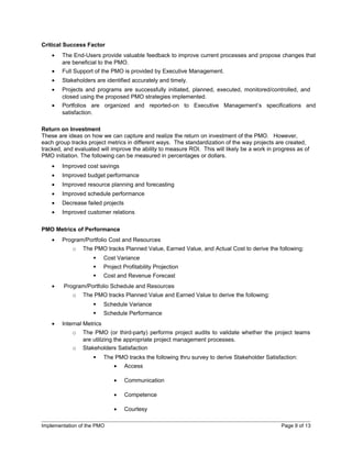 Critical Success Factor
    •   The End-Users provide valuable feedback to improve current processes and propose changes that
        are beneficial to the PMO.
    •   Full Support of the PMO is provided by Executive Management.
    •   Stakeholders are identified accurately and timely.
    •   Projects and programs are successfully initiated, planned, executed, monitored/controlled, and
        closed using the proposed PMO strategies implemented.
    •   Portfolios are organized and reported-on to Executive Management’s specifications and
        satisfaction.

Return on Investment
These are ideas on how we can capture and realize the return on investment of the PMO. However,
each group tracks project metrics in different ways. The standardization of the way projects are created,
tracked, and evaluated will improve the ability to measure ROI. This will likely be a work in progress as of
PMO initiation. The following can be measured in percentages or dollars.
    •   Improved cost savings
    •   Improved budget performance
    •   Improved resource planning and forecasting
    •   Improved schedule performance
    •   Decrease failed projects
    •   Improved customer relations

PMO Metrics of Performance
    •   Program/Portfolio Cost and Resources
            o   The PMO tracks Planned Value, Earned Value, and Actual Cost to derive the following:
                          Cost Variance
                          Project Profitability Projection
                          Cost and Revenue Forecast
    •   Program/Portfolio Schedule and Resources
            o   The PMO tracks Planned Value and Earned Value to derive the following:
                          Schedule Variance
                          Schedule Performance
    •   Internal Metrics
            o   The PMO (or third-party) performs project audits to validate whether the project teams
                are utilizing the appropriate project management processes.
            o   Stakeholders Satisfaction
                          The PMO tracks the following thru survey to derive Stakeholder Satisfaction:
                               •   Access

                               •   Communication

                               •   Competence

                               •   Courtesy

Implementation of the PMO                                                                       Page 9 of 13
 