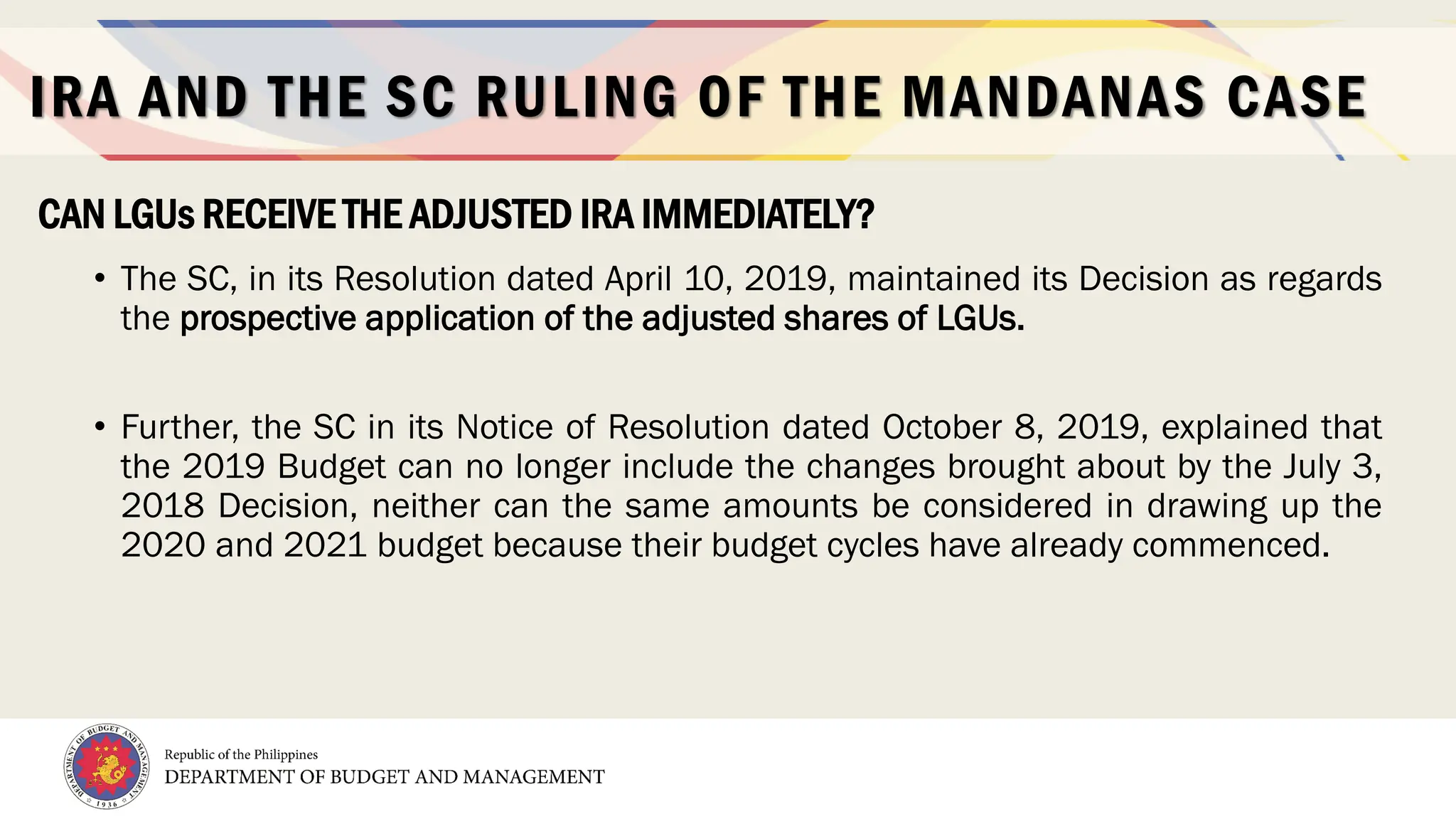 12
• The SC, in its Resolution dated April 10, 2019, maintained its Decision as regards
the prospective application of the adjusted shares of LGUs.
• Further, the SC in its Notice of Resolution dated October 8, 2019, explained that
the 2019 Budget can no longer include the changes brought about by the July 3,
2018 Decision, neither can the same amounts be considered in drawing up the
2020 and 2021 budget because their budget cycles have already commenced.
CAN LGUs RECEIVE THE ADJUSTED IRA IMMEDIATELY?
IRA AND THE SC RULING OF THE MANDANAS CASE
 