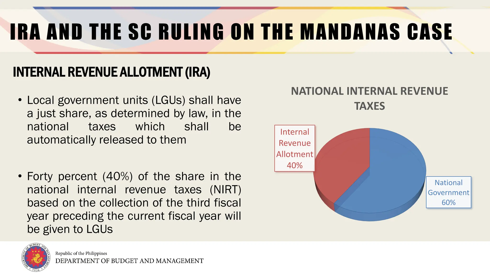 4
IRA AND THE SC RULING ON THE MANDANAS CASE
• Local government units (LGUs) shall have
a just share, as determined by law, in the
national taxes which shall be
automatically released to them
• Forty percent (40%) of the share in the
national internal revenue taxes (NIRT)
based on the collection of the third fiscal
year preceding the current fiscal year will
be given to LGUs
INTERNAL REVENUE ALLOTMENT (IRA)
National
Government
60%
Internal
Revenue
Allotment
40%
NATIONAL INTERNAL REVENUE
TAXES
 