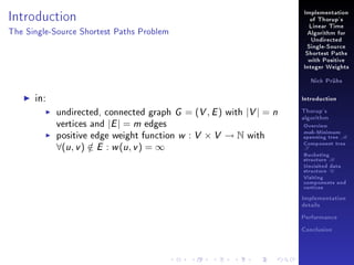 Introduction

Implementation
of Thorup's
Linear Time

The Single-Source Shortest Paths Problem

Algorithm for
Undirected
Single-Source
Shortest Paths
with Positive
Integer Weights
Nick Prühs

in:

Introduction

undirected, connected graph G = (V , E ) with |V | = n
vertices and |E | = m edges
positive edge weight function w : V × V → N with

∀(u , v ) ∈ E : w (u , v ) = ∞
/

Thorup's
algorithm

Overview

msb-Minimum

spanning tree M
Component tree

T

Bucketing
structure B
Unvisited data
structure U
Visiting
components and
vertices
Implementation
details
Performance
Conclusion

 