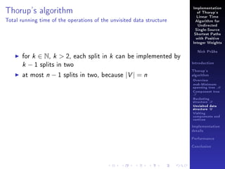 Thorup's algorithm

Implementation
of Thorup's
Linear Time

Total running time of the operations of the unvisited data structure

Algorithm for
Undirected
Single-Source
Shortest Paths
with Positive
Integer Weights

for k ∈ N, k  2, each split in k can be implemented by
k − 1 splits in two
at most n − 1 splits in two, because |V | = n

Nick Prühs

Introduction
Thorup's
algorithm

Overview

msb-Minimum

spanning tree M
Component tree

T

Bucketing
structure B
Unvisited data
structure U
Visiting
components and
vertices
Implementation
details
Performance
Conclusion

 