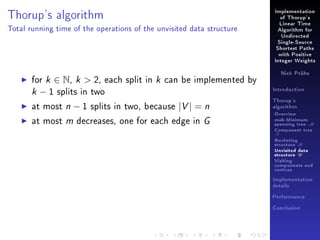 Thorup's algorithm

Implementation
of Thorup's
Linear Time

Total running time of the operations of the unvisited data structure

Algorithm for
Undirected
Single-Source
Shortest Paths
with Positive
Integer Weights

for k ∈ N, k  2, each split in k can be implemented by
k − 1 splits in two
at most n − 1 splits in two, because |V | = n
at most m decreases, one for each edge in G

Nick Prühs

Introduction
Thorup's
algorithm

Overview

msb-Minimum

spanning tree M
Component tree

T

Bucketing
structure B
Unvisited data
structure U
Visiting
components and
vertices
Implementation
details
Performance
Conclusion

 
