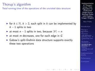 Thorup's algorithm

Implementation
of Thorup's
Linear Time

Total running time of the operations of the unvisited data structure

Algorithm for
Undirected
Single-Source
Shortest Paths
with Positive
Integer Weights

for k ∈ N, k  2, each split in k can be implemented by
k − 1 splits in two
at most n − 1 splits in two, because |V | = n
at most m decreases, one for each edge in G
Gabow's split-ndmin data structure supports exactly
these two operations

Nick Prühs

Introduction
Thorup's
algorithm

Overview

msb-Minimum

spanning tree M
Component tree

T

Bucketing
structure B
Unvisited data
structure U
Visiting
components and
vertices
Implementation
details
Performance
Conclusion

 
