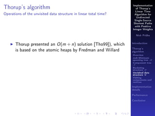 Thorup's algorithm

Implementation
of Thorup's
Linear Time

Operations of the unvisited data structure in linear total time?

Algorithm for
Undirected
Single-Source
Shortest Paths
with Positive
Integer Weights
Nick Prühs

Thorup presented an O (m + n) solution [Tho99]), which
is based on the atomic heaps by Fredman and Willard

Introduction
Thorup's
algorithm

Overview

msb-Minimum

spanning tree M
Component tree

T

Bucketing
structure B
Unvisited data
structure U
Visiting
components and
vertices
Implementation
details
Performance
Conclusion

 