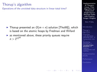 Thorup's algorithm

Implementation
of Thorup's
Linear Time

Operations of the unvisited data structure in linear total time?

Algorithm for
Undirected
Single-Source
Shortest Paths
with Positive
Integer Weights
Nick Prühs

Thorup presented an O (m + n) solution [Tho99]), which
is based on the atomic heaps by Fredman and Willard
as mentioned above, these priority queues require
n  212
20

Introduction
Thorup's
algorithm

Overview

msb-Minimum

spanning tree M
Component tree

T

Bucketing
structure B
Unvisited data
structure U
Visiting
components and
vertices
Implementation
details
Performance
Conclusion

 