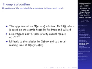 Thorup's algorithm

Implementation
of Thorup's
Linear Time

Operations of the unvisited data structure in linear total time?

Algorithm for
Undirected
Single-Source
Shortest Paths
with Positive
Integer Weights
Nick Prühs

Thorup presented an O (m + n) solution [Tho99]), which
is based on the atomic heaps by Fredman and Willard

Introduction
Thorup's
algorithm

as mentioned above, these priority queues require
n  212

Overview

fall back to the solution by Gabow and to a total
running time of O (α(m, n)m)

Bucketing
structure B

20

msb-Minimum

spanning tree M
Component tree

T

Unvisited data
structure U
Visiting
components and
vertices
Implementation
details
Performance
Conclusion

 