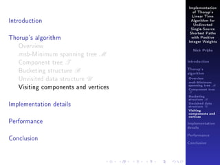 Implementation
of Thorup's

Introduction

Linear Time
Algorithm for
Undirected
Single-Source

Thorup's algorithm
Overview
msb-Minimum spanning tree M
Component tree T
Bucketing structure B
Unvisited data structure U
Visiting components and vertices
Implementation details
Performance

Shortest Paths
with Positive
Integer Weights
Nick Prühs

Introduction
Thorup's
algorithm

Overview

msb-Minimum

spanning tree M
Component tree

T

Bucketing
structure B
Unvisited data
structure U
Visiting
components and
vertices
Implementation
details

Conclusion

Performance
Conclusion

 
