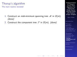 Thorup's algorithm

Implementation
of Thorup's
Linear Time

The main routine revisited

Algorithm for
Undirected
Single-Source
Shortest Paths
with Positive

1. Construct an msb-minimum spanning tree M in O (m).

Integer Weights
Nick Prühs

(done)

2. Construct the component tree T in O (m). (done)

Introduction
Thorup's
algorithm

Overview

msb-Minimum

spanning tree M
Component tree

T

Bucketing
structure B
Unvisited data
structure U
Visiting
components and
vertices
Implementation
details
Performance
Conclusion

 