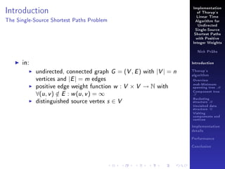 Implementation

Introduction

of Thorup's
Linear Time

The Single-Source Shortest Paths Problem

Algorithm for
Undirected
Single-Source
Shortest Paths
with Positive
Integer Weights
Nick Prühs

in:

Introduction

undirected, connected graph G = (V , E ) with |V | = n
vertices and |E | = m edges
positive edge weight function w : V × V → N with

∀(u , v ) ∈ E : w (u , v ) = ∞
/

distinguished source vertex

s∈V

Thorup's
algorithm

Overview

msb-Minimum

spanning tree M
Component tree

T

Bucketing
structure B
Unvisited data
structure U
Visiting
components and
vertices
Implementation
details
Performance
Conclusion

 
